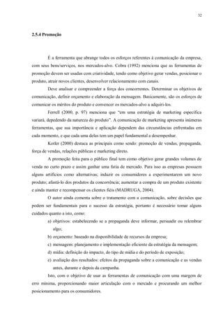 32
2.5.4 Promoção
É a ferramenta que abrange todos os esforços referentes à comunicação da empresa,
com seus bens/serviços, nos mercados-alvo. Cobra (1992) menciona que as ferramentas de
promoção devem ser usadas com criatividade, tendo como objetivo gerar vendas, posicionar o
produto, atrair novos clientes, desenvolver relacionamento com canais.
Deve analisar e compreender a força dos concorrentes. Determinar os objetivos de
comunicação, definir orçamento e elaboração da mensagem. Basicamente, são os esforços de
comunicar os méritos do produto e convencer os mercados-alvo a adquiri-los.
Ferrell (2000, p. 97) menciona que “em uma estratégia de marketing específica
variará, depedendo da natureza do produto”. A comunicação de marketing apresenta inúmeras
ferramentas, que sua importância e aplicação dependem das circunstâncias enfrentadas em
cada momento, e que cada uma delas tem um papel fundamental a desempenhar.
Kotler (2000) destaca as principais como sendo: promoção de vendas, propaganda,
força de vendas, relações públicas e marketing direto.
A promoção feita para o público final tem como objetivo gerar grandes volumes de
venda no curto prazo e assim ganhar uma fatia de mercado. Para isso as empresas possuem
alguns artifícios como alternativas; induzir os consumidores a experimentarem um novo
produto; afastá-lo dos produtos da concorrência; aumentar a compra de um produto existente
e ainda manter e recompensar os clientes fiéis (MADRUGA, 2004).
O autor ainda comenta sobre o tratamento com a comunicação, sobre decisões que
podem ser fundamentais para o sucesso da estratégia, portanto é necessário tomar alguns
cuidados quanto a isto, como:
a) objetivos: estabelecendo se a propaganda deve informar, persuadir ou relembrar
algo;
b) orçamento: baseado na disponibilidade de recursos da empresa;
c) mensagem: planejamento e implementação eficiente da estratégia da mensagem;
d) mídia: definição do impacto, do tipo de mídia e do período de exposição;
e) avaliação dos resultados: efeitos da propaganda sobre a comunicação e as vendas
antes, durante e depois da campanha.
Isto, com o objetivo de usar as ferramentas de comunicação com uma margem de
erro mínima, proporcionando maior articulação com o mercado e procurando um melhor
posicionamento para os consumidores.
 