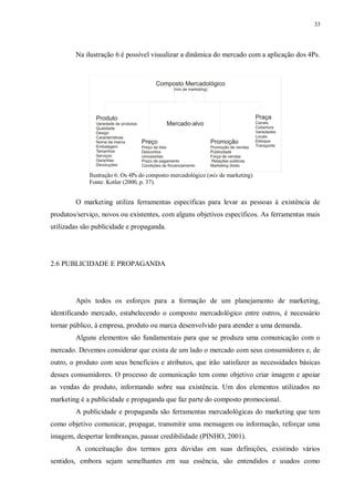 33
Na ilustração 6 é possível visualizar a dinâmica do mercado com a aplicação dos 4Ps.
Ilustração 6: Os 4Ps do composto mercadológico (mix de marketing)
Fonte: Kotler (2000, p. 37).
O marketing utiliza ferramentas específicas para levar as pessoas à existência de
produtos/serviço, novos ou existentes, com alguns objetivos específicos. As ferramentas mais
utilizadas são publicidade e propaganda.
2.6 PUBLICIDADE E PROPAGANDA
Após todos os esforços para a formação de um planejamento de marketing,
identificando mercado, estabelecendo o composto mercadológico entre outros, é necessário
tornar público, à empresa, produto ou marca desenvolvido para atender a uma demanda.
Alguns elementos são fundamentais para que se produza uma comunicação com o
mercado. Devemos considerar que exista de um lado o mercado com seus consumidores e, de
outro, o produto com seus benefícios e atributos, que irão satisfazer as necessidades básicas
desses consumidores. O processo de comunicação tem como objetivo criar imagem e apoiar
as vendas do produto, informando sobre sua existência. Um dos elementos utilizados no
marketing é a publicidade e propaganda que faz parte do composto promocional.
A publicidade e propaganda são ferramentas mercadológicas do marketing que tem
como objetivo comunicar, propagar, transmitir uma mensagem ou informação, reforçar uma
imagem, despertar lembranças, passar credibilidade (PINHO, 2001).
A conceituação dos termos gera dúvidas em suas definições, existindo vários
sentidos, embora sejam semelhantes em sua essência, são entendidos e usados como
 