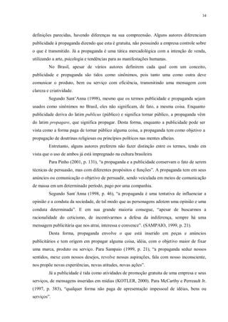 34
definições parecidas, havendo diferenças na sua compreensão. Alguns autores diferenciam
publicidade à propaganda dizendo que esta é gratuita, não possuindo a empresa controle sobre
o que é transmitido. Já a propaganda é uma tática mercadológica com a intenção de venda,
utilizando a arte, psicologia e tendências para as manifestações humanas.
No Brasil, apesar de vários autores definirem cada qual com um conceito,
publicidade e propaganda são tidos como sinônimos, pois tanto uma como outra deve
comunicar o produto, bem ou serviço com eficiência, transmitindo uma mensagem com
clareza e criatividade.
Segundo Sant‟Anna (1998), mesmo que os termos publicidade e propaganda sejam
usados como sinônimos no Brasil, eles não significam, de fato, a mesma coisa. Enquanto
publicidade deriva do latim publicus (público) e significa tornar público, a propaganda vêm
do latim propagare, que significa propagar. Desta forma, enquanto a publicidade pode ser
vista como a forma paga de tornar público alguma coisa, a propaganda tem como objetivo a
propagação de doutrinas religiosas ou princípios políticos nas mentes alheias.
Entretanto, alguns autores preferem não fazer distinção entre os termos, tendo em
vista que o uso de ambos já está impregnado na cultura brasileira
Para Pinho (2001, p. 131), “a propaganda e a publicidade conservam o fato de serem
técnicas de persuasão, mas com diferentes propósitos e funções”. A propaganda tem em seus
anúncios ou comunicação o objetivo de persuadir, sendo veiculada em meios de comunicação
de massa em um determinado período, pago por uma companhia.
Segundo Sant´Anna (1998, p. 46), “a propaganda é uma tentativa de influenciar a
opinião e a conduta da sociedade, de tal modo que as personagens adotem uma opinião e uma
conduta determinada”. E em sua grande maioria consegue, “apesar de buscarmos a
racionalidade do ceticismo, de incentivarmos a defesa da indiferença, sempre há uma
mensagem publicitária que nos atrai, interessa e convence”. (SAMPAIO, 1999, p. 21).
Desta forma, propaganda envolve o que está inserido em peças e anúncios
publicitários e tem origem em propagar alguma coisa, idéia, com o objetivo maior de fixar
uma marca, produto ou serviço. Para Sampaio (1999, p. 21), “a propaganda seduz nossos
sentidos, mexe com nossos desejos, revolve nossas aspirações, fala com nosso inconsciente,
nos propõe novas experiências, novas atitudes, novas ações”.
Já a publicidade é tida como atividades de promoção gratuita de uma empresa e seus
serviços, de mensagens inseridas em mídias (KOTLER, 2000). Para McCarthy e Perreault Jr.
(1997, p. 383), “qualquer forma não paga de apresentação impessoal de idéias, bens ou
serviços”.
 