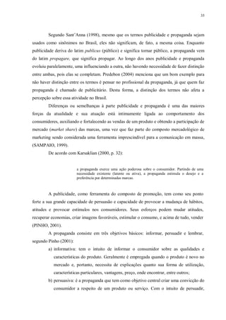 35
Segundo Sant‟Anna (1998), mesmo que os termos publicidade e propaganda sejam
usados como sinônimos no Brasil, eles não significam, de fato, a mesma coisa. Enquanto
publicidade deriva do latim publicus (público) e significa tornar público, a propaganda vem
do latim propagare, que significa propagar. Ao longo dos anos publicidade e propaganda
evoluiu paralelamente, uma influenciando a outra, não havendo necessidade de fazer distinção
entre ambas, pois elas se completam. Predebon (2004) menciona que um bom exemplo para
não haver distinção entre os termos é pensar no profissional da propaganda, já que quem faz
propaganda é chamado de publicitário. Desta forma, a distinção dos termos não afeta a
percepção sobre essa atividade no Brasil.
Diferenças ou semelhanças à parte publicidade e propaganda é uma das maiores
forças da atualidade e sua atuação está intimamente ligada ao comportamento dos
consumidores, auxiliando e fortalecendo as vendas de um produto e obtendo a participação de
mercado (market share) das marcas, uma vez que faz parte do composto mercadológico de
marketing sendo considerada uma ferramenta imprescindível para a comunicação em massa,
(SAMPAIO, 1999).
De acordo com Karsaklian (2000, p. 32):
a propaganda exerce uma ação poderosa sobre o consumidor. Partindo de uma
necessidade existente (latente ou ativa), a propaganda estimula o desejo e a
preferência por determinadas marcas.
A publicidade, como ferramenta do composto de promoção, tem como seu ponto
forte a sua grande capacidade de persuasão e capacidade de provocar a mudança de hábitos,
atitudes e provocar estímulos nos consumidores. Seus esforços podem mudar atitudes,
recuperar economias, criar imagens favoráveis, estimular o consumo, e acima de tudo, vender
(PINHO, 2001).
A propaganda consiste em três objetivos básicos: informar, persuadir e lembrar,
segundo Pinho (2001):
a) informativa: tem o intuito de informar o consumidor sobre as qualidades e
características do produto. Geralmente é empregada quando o produto é novo no
mercado e, portanto, necessita de explicações quanto sua forma de utilização,
características particulares, vantagens, preço, onde encontrar, entre outros;
b) persuasiva: é a propaganda que tem como objetivo central criar uma convicção do
consumidor a respeito de um produto ou serviço. Com o intuito de persuadir,
 
