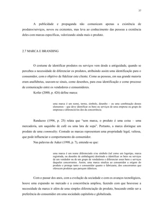 37
A publicidade e propaganda não comunicam apenas a existência de
produtos/serviços, novos ou existentes, mas leva ao conhecimento das pessoas a existência
deles com marcas específicas, valorizando ainda mais o produto.
2.7 MARCA E BRANDING
O costume de identificar produtos ou serviços vem desde a antiguidade, quando se
percebeu a necessidade de diferenciar os produtos, atribuindo assim uma identificação para o
consumidor, com o objetivo de fidelizar este cliente. Como as pessoas, em sua grande maioria
eram analfabetas, usavam-se sinais, como desenhos, para essa identificação e como processo
de comunicação entre os vendedores e consumidores.
Kotler (2000, p. 426) define marca:
uma marca é um nome, termo, símbolo, desenho – ou uma combinação desses
elementos – que deve identificar os bens ou serviços de uma empresa ou grupo de
empresas e diferenciá-los dos da concorrência.
Randazzo (1996, p. 25) relata que “sem marca, o produto é uma coisa – uma
mercadoria, um saquinho de café ou uma lata de sopa”. Portanto, a marca distingue um
produto de uma commodity. Contudo as marcas representam uma propriedade legal, valiosa,
que pode influenciar o comportamento do consumidor.
Nas palavras de Aaker (1998, p. 7), entende-se que:
uma marca é um nome diferenciado e/ou símbolo (tal como um logotipo, marca
registrada, ou desenho de embalagem) destinado a identificar os bens ou serviços
de um vendedor ou de um grupo de vendedores e diferenciar esses bens e serviços
daqueles concorrentes. Assim, uma marca sinaliza ao consumidor a origem do
produto e protege tanto o consumidor quanto o fabricante, dos concorrentes que
oferecem produtos que pareçam idênticos.
Com o passar dos anos, com a evolução da sociedade e com os avanços tecnológicos,
houve uma expansão no mercado e a concorrência ampliou, fazendo com que houvesse a
necessidade da marca ir além de uma simples diferenciação de produto, buscando então ser a
preferência do consumidor em uma sociedade capitalista e globalizada.
 