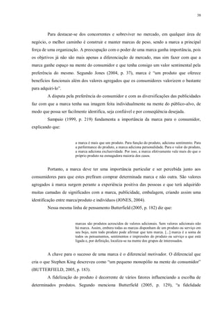38
Para destacar-se dos concorrentes e sobreviver no mercado, em qualquer área de
negócio, o melhor caminho é construir e manter marcas de peso, sendo a marca a principal
força de uma organização. A preocupação com o poder de uma marca ganha importância, pois
os objetivos já não são mais apenas a diferenciação de mercado, mas sim fazer com que a
marca ganhe espaço na mente do consumidor e que tenha consigo um valor sentimental pela
preferência do mesmo. Segundo Jones (2004, p. 37), marca é “um produto que oferece
benefícios funcionais além dos valores agregados que os consumidores valorizem o bastante
para adquiri-lo”.
A disputa pela preferência do consumidor e com as diversificações das publicidades
faz com que a marca tenha sua imagem feita individualmente na mente do público-alvo, de
modo que possa ser facilmente identifica, seja confiável e por conseqüência desejada.
Sampaio (1999, p. 219) fundamenta a importância da marca para o consumidor,
explicando que:
a marca é mais que um produto. Para função do produto, adiciona sentimento. Para
a performance do produto, a marca adiciona personalidade. Para o valor do produto,
a marca adiciona exclusividade. Por isso, a marca efetivamente vale mais do que o
próprio produto na esmagadora maioria dos casos.
Portanto, a marca deve ter uma importância particular e ser percebida junto aos
consumidores para que estes prefiram comprar determinada marca e não outra. São valores
agregados à marca surgem perante a experiência positiva das pessoas e que terá adquirido
muitas camadas de significados com a marca, publicidade, embalagem, criando assim uma
identificação entre marca/produto e indivíduos (JONES, 2004).
Nessa mesma linha de pensamento Butterfield (2005, p. 182) diz que:
marcas são produtos acrescidos de valores adicionais. Sem valores adicionais não
há marca. Assim, embora todas as marcas disponham de um produto ou serviço em
seu bojo, nem todo produto pode afirmar que tem marca. [...] marca é a soma de
todos os pensamentos, sentimentos e impressões do produto ou serviço a que está
ligada e, por definição, localiza-se na mente dos grupos de interessados.
A chave para o sucesso de uma marca é o diferencial motivador. O diferencial que
cria o que Stephen King descreveu como “um pequeno monopólio na mente do consumidor”
(BUTTERFIELD, 2005, p. 183).
A fidelização do produto é decorrente de vários fatores influenciando a escolha de
determinados produtos. Segundo menciona Butterfield (2005, p. 129), “a fidelidade
 