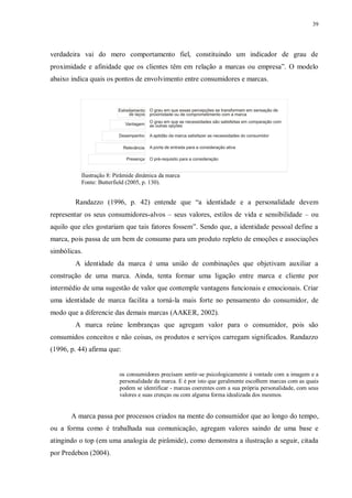 39
verdadeira vai do mero comportamento fiel, constituindo um indicador de grau de
proximidade e afinidade que os clientes têm em relação a marcas ou empresa”. O modelo
abaixo indica quais os pontos de envolvimento entre consumidores e marcas.
Ilustração 8: Pirâmide dinâmica da marca
Fonte: Butterfield (2005, p. 130).
Randazzo (1996, p. 42) entende que “a identidade e a personalidade devem
representar os seus consumidores-alvos – seus valores, estilos de vida e sensibilidade – ou
aquilo que eles gostariam que tais fatores fossem”. Sendo que, a identidade pessoal define a
marca, pois passa de um bem de consumo para um produto repleto de emoções e associações
simbólicas.
A identidade da marca é uma união de combinações que objetivam auxiliar a
construção de uma marca. Ainda, tenta formar uma ligação entre marca e cliente por
intermédio de uma sugestão de valor que contemple vantagens funcionais e emocionais. Criar
uma identidade de marca facilita a torná-la mais forte no pensamento do consumidor, de
modo que a diferencie das demais marcas (AAKER, 2002).
A marca reúne lembranças que agregam valor para o consumidor, pois são
consumidos conceitos e não coisas, os produtos e serviços carregam significados. Randazzo
(1996, p. 44) afirma que:
os consumidores precisam sentir-se psicologicamente à vontade com a imagem e a
personalidade da marca. E é por isto que geralmente escolhem marcas com as quais
podem se identificar - marcas coerentes com a sua própria personalidade, com seus
valores e suas crenças ou com alguma forma idealizada dos mesmos.
A marca passa por processos criados na mente do consumidor que ao longo do tempo,
ou a forma como é trabalhada sua comunicação, agregam valores saindo de uma base e
atingindo o top (em uma analogia de pirâmide), como demonstra a ilustração a seguir, citada
por Predebon (2004).
 