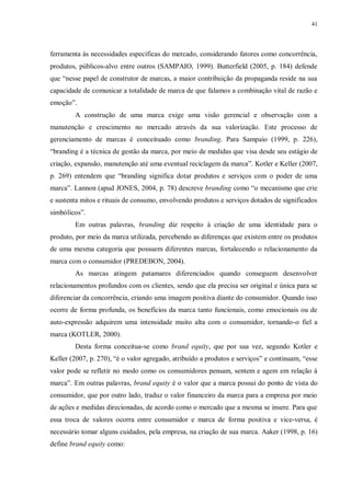 41
ferramenta às necessidades específicas do mercado, considerando fatores como concorrência,
produtos, públicos-alvo entre outros (SAMPAIO, 1999). Butterfield (2005, p. 184) defende
que “nesse papel de construtor de marcas, a maior contribuição da propaganda reside na sua
capacidade de comunicar a totalidade de marca de que falamos a combinação vital de razão e
emoção”.
A construção de uma marca exige uma visão gerencial e observação com a
manutenção e crescimento no mercado através da sua valorização. Este processo de
gerenciamento de marcas é conceituado como branding. Para Sampaio (1999, p. 226),
“branding é a técnica de gestão da marca, por meio de medidas que visa desde seu estágio de
criação, expansão, manutenção até uma eventual reciclagem da marca”. Kotler e Keller (2007,
p. 269) entendem que “branding significa dotar produtos e serviços com o poder de uma
marca”. Lannon (apud JONES, 2004, p. 78) descreve branding como “o mecanismo que crie
e sustenta mitos e rituais de consumo, envolvendo produtos e serviços dotados de significados
simbólicos”.
Em outras palavras, branding diz respeito à criação de uma identidade para o
produto, por meio da marca utilizada, percebendo as diferenças que existem entre os produtos
de uma mesma categoria que possuem diferentes marcas, fortalecendo o relacionamento da
marca com o consumidor (PREDEBON, 2004).
As marcas atingem patamares diferenciados quando conseguem desenvolver
relacionamentos profundos com os clientes, sendo que ela precisa ser original e única para se
diferenciar da concorrência, criando uma imagem positiva diante do consumidor. Quando isso
ocorre de forma profunda, os benefícios da marca tanto funcionais, como emocionais ou de
auto-expressão adquirem uma intensidade muito alta com o consumidor, tornando-o fiel a
marca (KOTLER, 2000).
Desta forma conceitua-se como brand equity, que por sua vez, segundo Kotler e
Keller (2007, p. 270), “é o valor agregado, atribuído a produtos e serviços” e continuam, “esse
valor pode se refletir no modo como os consumidores pensam, sentem e agem em relação à
marca”. Em outras palavras, brand equity é o valor que a marca possui do ponto de vista do
consumidor, que por outro lado, traduz o valor financeiro da marca para a empresa por meio
de ações e medidas direcionadas, de acordo como o mercado que a mesma se insere. Para que
essa troca de valores ocorra entre consumidor e marca de forma positiva e vice-versa, é
necessário tomar alguns cuidados, pela empresa, na criação de sua marca. Aaker (1998, p. 16)
define brand equity como:
 