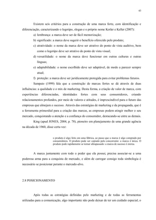 43
Existem seis critérios para a construção de uma marca forte, com identificação e
diferenciação, caracterizando o logotipo, slogan e o próprio nome Kotler e Keller (2007):
a) lembrança: a marca deve ser de fácil memorização;
b) significado: a marca deve sugerir o benefício oferecido pelo produto;
c) atratividade: o nome da marca deve ser atrativo do ponto de vista auditivo, bem
como o logotipo deve ser atrativo do ponto de vista visual;
d) versatilidade: o nome da marca deve funcionar em outras culturas e outras
línguas;
e) adaptabilidade: o nome escolhido deve ser adaptável, de modo a parecer sempre
atual;
f) proteção: a marca deve ser juridicamente protegida para evitar problemas futuros.
Sampaio (1999) fala que a construção de marcas fortes se dá através de duas
influências: a qualidade e o mix de marketing. Desta forma, a criação de valor de marca, com
experiências diferenciadas, identidades fortes com seus consumidores, criando
relacionamentos profundos, por meio de valores e atitudes, é imprescindível para o futuro das
empresas que almejam o sucesso. Através das estratégias de marketing e da propaganda, que é
a ferramenta primordial para a criação das marcas, as empresas podem atingir melhor o seu
mercado, conquistando a atenção e a confiança do consumidor, destacando-se entre as demais.
King (apud JONES, 2004, p. 78), pioneiro em planejamento de uma grande agência
na década de 1960, disse certa vez:
o produto é algo feito em uma fábrica, ao passo que a marca é algo comprado por
consumidores. O produto pode ser copiado pelo concorrente: a marca é única. O
produto pode rapidamente se tornar ultrapassado: a marca de sucesso é eterna.
A marca juntamente com todo o poder que ela possui, precisa associar-se a uma
poderosa arma para a conquista de mercado, e além de carregar consigo toda simbologia é
necessário se posicionar perante o mercado-alvo.
2.8 POSICIONAMENTO
Após todas as estratégias definidas pelo marketing e de todas as ferramentas
utilizadas para a comunicação, algo importante não pode deixar de ter um cuidado especial, o
 