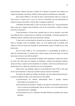 44
posicionamento. Maneira pela qual o produto irá se destacar e transmitir seus atributos em
relação aos produtos concorrentes, fixando-se desta maneira na lembrança do consumidor.
Para Limeira (2003b, p. 104, grifo do autor), “posicionamento refere-se à criação de
uma posição ou imagem para a marca na mente do consumidor que seja diferenciada em
relação às marcas concorrentes, a fim de obter a vantagem competitiva”.
A definição de Shimp (2002, p. 262) vai um pouco além e diz: “um posicionamento
eficaz exige que a empresa esteja totalmente a par de sua concorrência e explore os pontos
fracos dos concorrentes”.
O posicionamento é a forma como o produto quer ser visto no mercado, e que tenha
essa definição forte e marcante para ser lembrado com facilidade, ou alcançar patamares de
lembrança onde já é utilizada a marca para determinar o produto.
A marca deve ser posicionada de maneira que ao pensar em comprar tal produto, a
marca se destaque como de qualidade, eficaz, etc. Isso também pode ser definido pela
empresa na hora de traçar uma estratégia de posicionamento; quais os benefícios que serão
promovidos.
Para Las Casas (2006, p. 53), “posicionamento é a personalidade do produto ou
objeto de comercialização. É a posição que se deseja ocupar na mente do cliente. Ao pensar
numa marca, forma-se uma idéia do produto”.
O posicionamento é uma posição estratégica muito importante, e jamais deve deixar
de existir, deve fazer parte do composto de marketing e extraído seus principais atributos.
Apesar de todos os aspectos serem importantes no composto, é através da comunicação que o
produto/marca faz a cabeça do consumidor, por isso sua importância.
Sendo assim, uma definição simples foi conceituada por Cobra (1992, p. 40), onde
ele diz “posicionamento é o lugar que o produto ocupa na mente do consumidor”.
No entanto não apenas por atributos de produto, mas uma empresa pode posicionar-
se através de algumas formas, como menciona Las Casas (2006):
a) posicionamento por atributo: determinando direto o produto, aspectos
relacionados com o produto em si;
b) posicionamento por benefício: dirigido a um grupo de consumidores que buscam
status, por preços que podem pagar, indo de encontro com as necessidades/desejos
relacionando preço e qualidade;
c) posicionamento por uso e aplicação: buscando diferentes conotações para mesma
aplicação;
 