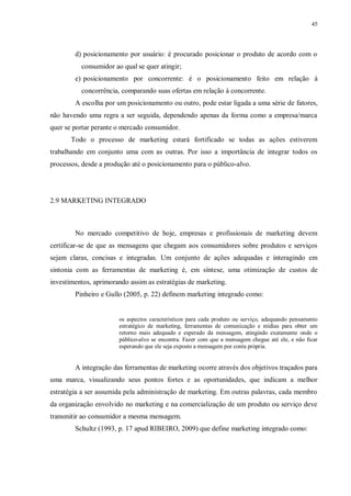 45
d) posicionamento por usuário: é procurado posicionar o produto de acordo com o
consumidor ao qual se quer atingir;
e) posicionamento por concorrente: é o posicionamento feito em relação à
concorrência, comparando suas ofertas em relação à concorrente.
A escolha por um posicionamento ou outro, pode estar ligada a uma série de fatores,
não havendo uma regra a ser seguida, dependendo apenas da forma como a empresa/marca
quer se portar perante o mercado consumidor.
Todo o processo de marketing estará fortificado se todas as ações estiverem
trabalhando em conjunto uma com as outras. Por isso a importância de integrar todos os
processos, desde a produção até o posicionamento para o público-alvo.
2.9 MARKETING INTEGRADO
No mercado competitivo de hoje, empresas e profissionais de marketing devem
certificar-se de que as mensagens que chegam aos consumidores sobre produtos e serviços
sejam claras, concisas e integradas. Um conjunto de ações adequadas e interagindo em
sintonia com as ferramentas de marketing é, em síntese, uma otimização de custos de
investimentos, aprimorando assim as estratégias de marketing.
Pinheiro e Gullo (2005, p. 22) definem marketing integrado como:
os aspectos característicos para cada produto ou serviço, adequando pensamento
estratégico de marketing, ferramentas de comunicação e mídias para obter um
retorno mais adequado e esperado da mensagem, atingindo exatamente onde o
público-alvo se encontra. Fazer com que a mensagem chegue até ele, e não ficar
esperando que ele seja exposto a mensagem por conta própria.
A integração das ferramentas de marketing ocorre através dos objetivos traçados para
uma marca, visualizando seus pontos fortes e as oportunidades, que indicam a melhor
estratégia a ser assumida pela administração de marketing. Em outras palavras, cada membro
da organização envolvido no marketing e na comercialização de um produto ou serviço deve
transmitir ao consumidor a mesma mensagem.
Schultz (1993, p. 17 apud RIBEIRO, 2009) que define marketing integrado como:
 