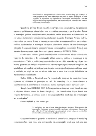 46
um conceito de planejamento das comunicações de marketing que reconhece o
valor agregado de um plano abrangente que avalia os papéis estratégicos de uma
variedade de disciplinas de comunicação (propaganda merchadasing, relações
públicas) e combina essas disciplinas ara fornecer clareza, consistência e impacto
máximo das comunicações.
Quando há procura de um produto ou serviço pelos consumidores, eles procuram
apenas as qualidades que vão satisfazer uma necessidade ou um desejo que já sentiam. Todas
as mensagens que eles receberam sobre o produto ou serviço pelos meios de comunicação ou
por amigos ou familiares tornaram-se importantes para a decisão de compra. Por esse motivo,
é necessário ter certeza de que as mensagens que enviam a seus consumidores são precisas,
concisas e consistentes. A mensagem enviada ao consumidor tem que ser uma comunicação
integrada. É necessário integrar todas as formas de comunicação ao consumidor, de modo que
todos os departamentos e meios forneçam a mesma mensagem (KOTLER, 2000).
O autor ainda comenta que as empresas devem se conscientizar de que todas as suas
variáveis de marketing e de comunicação afetam umas às outras, o consumidor e os
comunicadores. Todas as variáveis de comunicação terão um efeito no marketing – é por esse
motivo que todos os esforços de comunicação de uma organização devem ser integrados. O
resultado da integração é a criação de uma sinergia, ou seja, os esforços combinados de todas
as unidades de negócios têm um efeito maior que a soma dos esforços individuais ou
departamentos isoladamente.
Ogden (2002, p. 3) entende que “a comunicação integrada de marketing é uma
expansão do elemento de promoção do mix de marketing. Ela é essencialmente o
reconhecimento da importância de comunicar a mesma mensagem para os mercados-alvo”.
Kunsch (apud RIBEIRO, 2009) define comunicação integrada como “aquela em que
as diversas subáreas atuam de forma sinérgica [...] as comunicações devem formar um
conjunto harmonioso. A soma de todas as atividades redundará na eficácia da comunicação
nas organizações”.
Grönroos (1995, p. 163) lembra que:
[...] marketing, tem que orientar todas as pessoas, funções e departamentos da
organização. Ele tem que ser compreendido e aceito por todos, desde a alta gerência
até o office boy. O marketing deveria antes de tudo ser um estado de espírito. Isto
constitui o fundamento do marketing bem-sucedido.
O reconhecimento de que todas as variáveis da comunicação integrada de marketing
comunicam algo e que existe uma sobreposição na comunicação, sendo que cada uma das
 