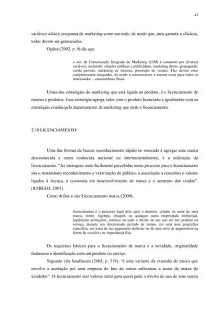 47
variáveis afeta o programa de marketing como um todo, de modo que, para garantir a eficácia,
todas devem ser gerenciadas.
Ogden (2002, p. 9) diz que:
o mix de Comunicação Integrada de Marketing (CIM) é composto por diversas
variáveis, incluindo: relações públicas e publicidade; marketing direto; propaganda;
venda pessoal; marketing na internet; promoção de vendas. Elas devem estar
completamente integradas, de modo a comunicarem a mesma coisa para todos os
interessados – consumidores finais.
Umas das estratégias do marketing que está ligada ao produto, é o licenciamento de
marcas e produtos. Essa estratégia agrega valor com o produto licenciado e igualmente com as
estratégias criadas pelo departamento de marketing que pede o licenciamento.
2.10 LICENCIAMENTO
Uma das formas de buscar reconhecimento rápido no mercado é agregar uma marca
desconhecida a outra conhecida nacional ou internacionalmente, é a utilização de
licenciamento. “As vantagens mais facilmente percebidas nesse processo para o licenciamento
são o instantâneo reconhecimento e valorização do público, a associação a conceitos e valores
ligados à licença, a economia em desenvolvimento de marca e o aumento das vendas”.
(RABELO, 2007).
Como define o site Licenciamento marca (2009),
licenciamento é o processo legal pelo qual o detentor, criador ou autor de uma
marca, nome, logotipo, imagem ou qualquer outra propriedade intelectual,
legalmente protegidos, autoriza ou cede o direito de seu uso em um produto ou
serviço, durante um determinado período de tempo, em uma área geográfica
específica, em troca de um pagamento definido ou de uma série de pagamentos na
forma de royalities ou importância fixa.
Os requisitos básicos para o licenciamento de marca é a novidade, originalidade
fantasiosa e identificação com um produto ou serviço.
Segundo cita Sandhusen (2003, p. 319), “é uma variante da extensão de marca que
envolve a aceitação por uma empresa do fato de outras utilizarem o nome de marca do
vendedor”. O licenciamento traz valores tanto para quem pede o direito de uso de uma marca
 