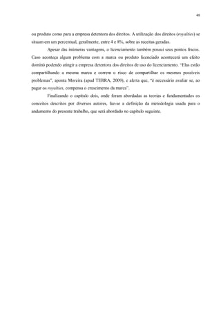 48
ou produto como para a empresa detentora dos direitos. A utilização dos direitos (royalties) se
situam em um percentual, geralmente, entre 4 e 8%, sobre as receitas geradas.
Apesar das inúmeras vantagens, o licenciamento também possui seus pontos fracos.
Caso aconteça algum problema com a marca ou produto licenciado acontecerá um efeito
dominó podendo atingir a empresa detentora dos direitos de uso do licenciamento. “Elas estão
compartilhando a mesma marca e correm o risco de compartilhar os mesmos possíveis
problemas”, aponta Moreira (apud TERRA, 2009), e alerta que, “é necessário avaliar se, ao
pagar os royalties, compensa o crescimento da marca”.
Finalizando o capítulo dois, onde foram abordadas as teorias e fundamentados os
conceitos descritos por diversos autores, faz-se a definição da metodologia usada para o
andamento do presente trabalho, que será abordado no capítulo seguinte.
 