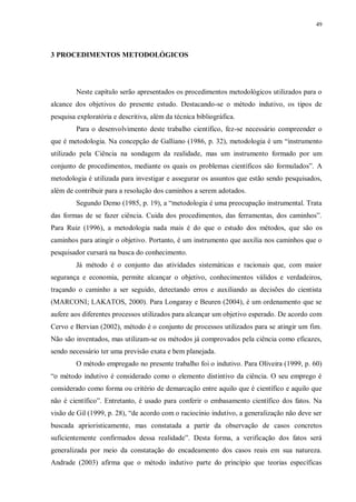 49
3 PROCEDIMENTOS METODOLÓGICOS
Neste capítulo serão apresentados os procedimentos metodológicos utilizados para o
alcance dos objetivos do presente estudo. Destacando-se o método indutivo, os tipos de
pesquisa exploratória e descritiva, além da técnica bibliográfica.
Para o desenvolvimento deste trabalho científico, fez-se necessário compreender o
que é metodologia. Na concepção de Galliano (1986, p. 32), metodologia é um “instrumento
utilizado pela Ciência na sondagem da realidade, mas um instrumento formado por um
conjunto de procedimentos, mediante os quais os problemas científicos são formulados”. A
metodologia é utilizada para investigar e assegurar os assuntos que estão sendo pesquisados,
além de contribuir para a resolução dos caminhos a serem adotados.
Segundo Demo (1985, p. 19), a “metodologia é uma preocupação instrumental. Trata
das formas de se fazer ciência. Cuida dos procedimentos, das ferramentas, dos caminhos”.
Para Ruiz (1996), a metodologia nada mais é do que o estudo dos métodos, que são os
caminhos para atingir o objetivo. Portanto, é um instrumento que auxilia nos caminhos que o
pesquisador cursará na busca do conhecimento.
Já método é o conjunto das atividades sistemáticas e racionais que, com maior
segurança e economia, permite alcançar o objetivo, conhecimentos válidos e verdadeiros,
traçando o caminho a ser seguido, detectando erros e auxiliando as decisões do cientista
(MARCONI; LAKATOS, 2000). Para Longaray e Beuren (2004), é um ordenamento que se
aufere aos diferentes processos utilizados para alcançar um objetivo esperado. De acordo com
Cervo e Bervian (2002), método é o conjunto de processos utilizados para se atingir um fim.
Não são inventados, mas utilizam-se os métodos já comprovados pela ciência como eficazes,
sendo necessário ter uma previsão exata e bem planejada.
O método empregado no presente trabalho foi o indutivo. Para Oliveira (1999, p. 60)
“o método indutivo é considerado como o elemento distintivo da ciência. O seu emprego é
considerado como forma ou critério de demarcação entre aquilo que é científico e aquilo que
não é científico”. Entretanto, é usado para conferir o embasamento científico dos fatos. Na
visão de Gil (1999, p. 28), “de acordo com o raciocínio indutivo, a generalização não deve ser
buscada aprioristicamente, mas constatada a partir da observação de casos concretos
suficientemente confirmados dessa realidade”. Desta forma, a verificação dos fatos será
generalizada por meio da constatação do encadeamento dos casos reais em sua natureza.
Andrade (2003) afirma que o método indutivo parte do princípio que teorias específicas
 