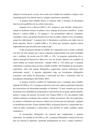 50
cheguem às teorias gerais, ou seja, um ou mais casos isolados são estudados e chegam a uma
constatação geral. Esse método observa, compara, experimenta e generaliza.
A pesquisa deste trabalho buscou as respostas sobre a formação do personagem
Superman dos quadrinhos até seu caráter como marca.
Segundo Cervo e Bervian (2002, p. 63), “pesquisa é uma atividade voltada para a
solução de problemas teóricos ou práticos com o emprego de processos científicos”. Já para
Marconi e Lakatos (2000, p. 17) pesquisa é “um procedimento reflexivo, sistemático,
controlado e crítico, que permite descobrir novos fatos ou dados, relações ou leis, em qualquer
campo do conhecimento”. A pesquisa deve ir diretamente ao problema com dados reais de
forma específica. Barros e Lehfeld (2000, p. 67) dizem que “pesquisar significa realizar
empreendimento para descobrir, para conhecer algo”.
O tipo de pesquisa utilizado no trabalho foi à exploratória, pois o estudo é realizado
com base em uma situação que é pouco conhecida, proporcionando uma maior intimidade
com o problema. De acordo com Gil (2002, p. 125), “as pesquisas exploratórias têm o
objetivo principal de desenvolver idéias com vista em fornecer hipóteses em condições de
serem testadas em estudos posteriores”. Andrade (2003, p. 125) afirma que “a pesquisa
exploratória é o primeiro passo de todo o trabalho científico. São finalidades de uma pesquisa
exploratória, sobre tudo quando bibliográfica, proporcionar maiores informações sobre
determinado assunto”. A pesquisa exploratória exige um levantamento bibliográfico
consistente, uma análise de documentos, a observação dos fatos e fenômenos, além do
procedimento metodológico (OLIVEIRA, 2007).
A pesquisa descritiva também foi fundamental para a realização desse trabalho.
Segundo Gil (2002, p. 42), “as pesquisas descritivas têm como objetivo primordial a descrição
das características de determinada população ou fenômeno”. O autor completa que este tipo
de pesquisa tem a finalidade de compreender as características de um grupo, apontar opiniões,
postura e crenças das pessoas. De acordo com Vergara (2004, p. 47), esta pesquisa “pode
também estabelecer correlações entre variáveis e definir sua natureza. Não tem compromisso
de explicar os fenômenos que descreve, embora sirva de base para tal explicação”, ajudando
na identificação dos fatos. Já para Andrade (2003), na pesquisa descritiva, o pesquisador faz a
coleta de dados, analisando-a e observando-a, sem interferir ou mudar resultados, apenas
estudando-os.
O levantamento bibliográfico foi essencial para complementar a pesquisa
exploratória. No entender de Gil (2002, p. 44), “a pesquisa bibliográfica é desenvolvida com
base em material já elaborado, constituído principalmente de livros e artigos científicos”.
 