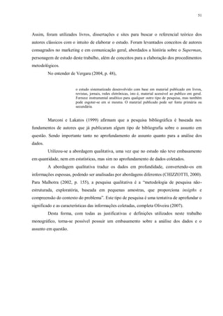 51
Assim, foram utilizados livros, dissertações e sites para buscar o referencial teórico dos
autores clássicos com o intuito de elaborar o estudo. Foram levantados conceitos de autores
consagrados no marketing e em comunicação geral, abordados a história sobre o Superman,
personagem de estudo deste trabalho, além de conceitos para a elaboração dos procedimentos
metodológicos.
No entender de Vergara (2004, p. 48),
o estudo sistematizado desenvolvido com base em material publicado em livros,
revistas, jornais, redes eletrônicas, isto é, material acessível ao publico em geral.
Fornece instrumental analítico para qualquer outro tipo de pesquisa, mas também
pode esgotar-se em si mesma. O material publicado pode ser fonte primária ou
secundária.
Marconi e Lakatos (1999) afirmam que a pesquisa bibliográfica é baseada nos
fundamentos de autores que já publicaram algum tipo de bibliografia sobre o assunto em
questão. Sendo importante tanto no aprofundamento do assunto quanto para a análise dos
dados.
Utilizou-se a abordagem qualitativa, uma vez que no estudo não teve embasamento
em quantidade, nem em estatísticas, mas sim no aprofundamento de dados coletados.
A abordagem qualitativa traduz os dados em profundidade, convertendo-os em
informações espessas, podendo ser analisadas por abordagens diferentes (CHIZZOTTI, 2000).
Para Malhotra (2002, p. 155), a pesquisa qualitativa é a “metodologia de pesquisa não-
estruturada, exploratória, baseada em pequenas amostras, que proporciona insigths e
compreensão do contexto do problema”. Este tipo de pesquisa é uma tentativa de aprofundar o
significado e as características das informações coletadas, completa Oliveira (2007).
Desta forma, com todas as justificativas e definições utilizados neste trabalho
monográfico, torna-se possível possuir um embasamento sobre a análise dos dados e o
assunto em questão.
 