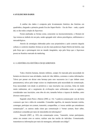 52
4 ANÁLISE DOS DADOS
A análise dos dados é composta pelo levantamento histórico das histórias em
quadrinhos, chegando a primeira grande Era dos Super-Heróis – Era de Ouro – onde, a partir
daí, se deu toda a criação do Superman.
Foram analisadas as formas como, consciente ou inconscientemente, o Homem de
Aço tornou-se símbolo de um país, sendo agregado nele valores psicológicos, subliminares e
mercadológicos.
Através de estratégias elaboradas pelos seus proprietários e pelo contexto daquela
cultura e o contexto mundial, formou-se um dos mais poderosos Super-Heróis da história, seja
pela força que o personagem tem no mundo imaginário, seja pela força que o Superman
possui no frenético mercado de marketing.
4.1 A HISTÓRIA DA HISTÓRIA EM QUADRINHOS
Toda a história humana, durante milênios, sempre foi marcada pela necessidade do
homem em descrever suas atividades, modo de vida, hábitos, costumes e outras informações.
Talvez por pensar em deixar uma herança para seus sucessores (se é que tinham esses
pensamentos), talvez pelo tempo ocioso ou simplesmente pela necessidade de comunicação.
Essa necessidade vem desde os primitivos e suas inscrições nas cavernas, feitas de modo
muito rudimentar, até o surgimento de civilizações mais sofisticadas como os egípcios,
consideradas suas inscrições, uma obra de arte, tamanha beleza e riqueza de detalhes, entre
diversos outros povos.
Segundo citam Perez e Bairon (2002, p. 14), “a palavra comunicação vem do latim
communis que traz a idéia de comunhão. Comunhão significa, de maneira bastante restrita,
comungar, participar em comum, transmitir, compartilhar, e é nesse sentido que entendemos
comunicação”, os autores ainda citam que comunicação é “tornar comum, fazer saber,
estabelecer comunhão por meio do intercâmbio de informações”.
Strocchi (2007, p. 103) cita comunicação como, “transmitir, tornar participante,
entrar em contato com os outros, realizar uma das tarefas do indivíduo. Comunicando,
transmitem-se informações por meio de mensagens, utilizando um código”.
 