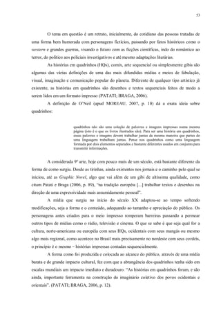 53
O tema em questão é um retrato, inicialmente, do cotidiano das pessoas tratadas de
uma forma bem humorada com personagens fictícios, passando por fatos históricos como o
western e grandes guerras, visando o futuro com as ficções científicas, indo do romântico ao
terror, do político aos policiais investigativos e até mesmo adaptações literárias.
As histórias em quadrinhos (HQs), comix, arte sequencial ou simplesmente gibis são
algumas das várias definições de uma das mais difundidas mídias e meios de fabulação,
visual, imaginação e comunicação popular do planeta. Diferente de qualquer tipo artístico já
existente, as histórias em quadrinhos são desenhos e textos sequenciais feitos de modo a
serem lidos em um formato impresso (PATATI; BRAGA, 2006).
A definição de O‟Neil (apud MOREAU, 2007, p. 10) dá a exata ideia sobre
quadrinhos:
quadrinhos não são uma coleção de palavras e imagens impressas numa mesma
página (isto é o que os livros ilustrados são). Para ser uma história em quadrinhos,
essas palavras e imagens devem trabalhar juntas da mesma maneira que partes de
uma linguagem trabalham juntas. Pense nos quadrinhos como uma linguagem
formada por dois elementos separados e bastante diferentes usados em conjunto para
transmitir informações.
A considerada 9ª arte, hoje com pouco mais de um século, está bastante diferente da
forma de como surgiu. Desde as tirinhas, ainda existentes nos jornais e o caminho pelo qual se
iniciou, até as Graphic Novel, algo que vai além de um gibi de altíssima qualidade, como
citam Patati e Braga (2006, p. 89), “na tradição européia [...] trabalhar textos e desenhos na
direção de uma expressividade mais assumidamente pessoal”.
A mídia que surgiu no início do século XX adaptou-se ao tempo sofrendo
modificações, seja a forma e o conteúdo, adequando ao tamanho e apreciação do público. Os
personagens antes criados para o meio impresso romperam barreiras passando a permear
outros tipos de mídias como o rádio, televisão e cinema. O que se sabe é que seja qual for a
cultura, norte-americana ou européia com seus HQs, ocidentais com seus mangás ou mesmo
algo mais regional, como acontece no Brasil mais precisamente no nordeste com seus cordéis,
o princípio é o mesmo – histórias impressas contadas sequencialmente.
A forma como foi produzida e colocada ao alcance do público, através de uma mídia
barata e de grande impacto cultural, fez com que a abrangência dos quadrinhos tenha sido em
escalas mundiais um impacto imediato e duradouro. “As histórias em quadrinhos foram, e são
ainda, importante ferramenta na construção do imaginário coletivo dos povos ocidentais e
orientais”. (PATATI; BRAGA, 2006, p. 12).
 