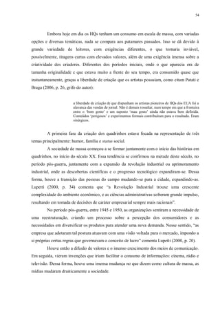 54
Embora hoje em dia os HQs tenham um consumo em escala de massa, com variadas
opções e diversas temáticas, nada se compara aos patamares passados. Isso se dá devido à
grande variedade de leitores, com exigências diferentes, o que tornaria inviável,
possivelmente, tiragens curtas com elevados valores, além de uma exigência imensa sobre a
criatividade dos criadores. Diferentes dos períodos iniciais, onde o que aparecia era de
tamanha originalidade e que estava muito a frente do seu tempo, era consumido quase que
instantaneamente, graças a liberdade de criação que os artistas possuíam, como citam Patati e
Braga (2006, p. 26, grifo do autor):
a liberdade de criação de que dispunham os artistas pioneiros de HQs dos EUA foi a
alavanca das vendas de jornal. Não é demais ressaltar, num tempo em que a fronteira
entre o „bom gosto‟ e um suposto „mau gosto‟ ainda não estava bem definida.
Conteúdos „perigosos‟ e experimentos formais contribuíram para o resultado. Eram
sinérgicos.
A primeira fase da criação dos quadrinhos estava focada na representação de três
temas principalmente: humor, família e status social.
A sociedade de massa começou a se formar juntamente com o início das histórias em
quadrinhos, no início do século XX. Essa tendência se confirmou na metade deste século, no
período pós-guerra, juntamente com a expansão da revolução industrial ou aprimoramento
industrial, onde as descobertas científicas e o progresso tecnológico expandiram-se. Dessa
forma, houve a transição das pessoas do campo mudando-se para a cidade, expandindo-as.
Lupetti (2000, p. 34) comenta que “a Revolução Industrial trouxe uma crescente
complexidade do ambiente econômico, e as ciências administrativas sofreram grande impulso,
resultando em tomada de decisões de caráter empresarial sempre mais racionais”.
No período pós-guerra, entre 1945 e 1950, as organizações sentiram a necessidade de
uma reestruturação, criando um processo sobre a percepção dos consumidores e as
necessidades em diversificar os produtos para atender uma nova demanda. Nesse sentido, “as
empresa que adotaram tal postura atuavam com uma visão voltada para o mercado, impondo a
si próprias certas regras que governavam o conceito de lucro” comenta Lupetti (2000, p. 20).
Houve então a difusão de valores e o imenso crescimento dos meios de comunicação.
Em seguida, vieram invenções que iriam facilitar o consumo de informações: cinema, rádio e
televisão. Dessa forma, houve uma imensa mudança no que dizem como cultura de massa, as
mídias mudaram drasticamente a sociedade.
 