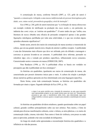 55
A comunicação de massa, conforme Strocchi (2007, p. 123, grifo do autor) é
“quando a comunicação é dirigida a uma massa indiferenciada de pessoas heterogêneas pela
idade, sexo, status social, proveniência geográfica, nível de instrução”.
Eco (1964, p. 244, grifo do autor) menciona que “a civilização de massa oferece-nos
um exemplo evidente de mitificação na produção dos mass media e, em particular, na
indústria das comic strips, as „estórias em quadrinhos‟”. O autor ainda cita que “enfim, essa
literatura de massa obtenha uma eficácia de persuasão comparável apenas à das grandes
figurações mitológicas partilhadas por toda uma coletividade, é o que nos revelam alguns
episódios altamente significativos”.
Sendo assim, através dos meios de comunicação de massa acontece a transmissão da
cultura, que em sua grande maioria tem a função de entreter o público receptor. A publicidade
é uma das ferramentas mais eficazes que deve ser utilizada, pois ela difunde a mensagem e
convence as pessoas levando-as ao consumo. A publicidade deve informar, persuadir ou
relembrar algo; cria a vontade por produtos específicos, influenciando novos consumos.
Caracterizando assim o consumo em massa (STROCCHI, 2007).
Para Randazzo (1996, p. 19) “a publicidade eficaz se baseia em verdades ou
percepções que dão à publicidade um foco estratégico”.
As histórias em quadrinhos, igualmente aos meios de comunicação de massa, são
caracterizadas por possuir elementos únicos para o meio. A cultura da criação e produção
dessas narrativas gráficas apresenta um foco determinado com uma linguagem específica.
Desta forma, como toda comunicação humana, as histórias em quadrinhos são
formadas por sinais e signos. Segundo definição de Eco (1991, p. 18):
o signo é um gesto emitido com a intenção de comunicar, ou seja, para transmitir
uma representação própria ou um estado interno para um outro ser. Naturalmente,
presume-se que, para a transferência tenha êxito, uma determinada regra (um
código) habilite o emissor quanto o receptor para entender a manifestação do mesmo
modo.
As histórias em quadrinhos dividem estudiosos, quando questionadas sobre seu papel
cultural, gerando conflitos principalmente sobre seu teor artístico. Para muitos, é fonte de
entrada para diversas manifestações culturais, como: a leitura, as artes plásticas, e os meios de
comunicação (rádio, cinema, televisão). Para outros é fonte de violência, com pouco ou nada
para se aproveitar, podendo criar uma sociedade de deliquentes.
Ao longo do estudo serão apresentadas a reconstituição histórica dos quadrinhos e a
influência na vida das pessoas.
 