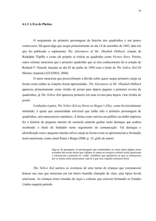 56
4.1.1 A Era de Platina
O surgimento do primeiro personagem de história dos quadrinhos é um pouco
controverso. Há quem diga que surgiu primeiramente no dia 14 de setembro de 1842, data em
que foi publicado o suplemento The Adventures of Mr. Obadiah Oldbuck, criação de
Rodolphe Töpffer e como ele próprio se referia ao quadrinho como Picture Story. Porém,
outra vertente menciona que o primeiro quadrinho que se tem conhecimento foi à criação de
Richard F. Outcult, lançada no dia 02 de junho de 1894 com o título de The Yellow Kid (O
Menino Amarelo) (GUEDES, 2004).
O autor menciona que possivelmente a dúvida sobre quem surgiu primeiro esteja na
forma como ambas as criações foram apresentadas. The Adventures of Mr. Obadiah Oldbuck
apareceu primeiramente como tirinha de jornal para depois paginar a primeira revista de
quadrinhos, já The Yellow Kid apareceu primeiro em uma revista para depois virar tirinha de
jornal.
Confusões à parte, The Yellow Kid ou Down on Hogan’s Alley, como foi inicialmente
intitulado, é quase que unanimidade universal que tenha sido o primeiro personagem de
quadrinhos, sem antecessores imediatos. A forma como cativou um público na mídia impressa
fez a história do pequeno menino de camisola amarela ganhar tanto destaque que acabou
recebendo o título de fundador neste seguimento de comunicação. Tal destaque e
identificação com o pequeno menino talvez esteja na forma como se apresentavam a formação
norte-americana, como citam Patati e Braga (2006, p. 15, grifo do autor):
diga-se de passagem, os personagens que compunham as cenas desta página eram
oriundos das novas etnias que vinham se somar ao mosaico cultural norte-americano
e começavam a penetrar no „caldo‟ simbólico que aglutinava os que se esforçavam
por se tornar norte-americanos, seja lá o que isso, naquele momento fosse.
The Yellow Kid narrava as aventuras de uma turma de crianças que costumavam
brincar nas ruas que moravam em um bairro humilde chamado de slum, uma típica favela
americana. As crianças eram oriundas de raças e culturas que estavam formando os Estados
Unidos naquele período.
 