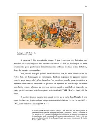 57
Ilustração 11: The Yellow Kid
Fonte: Cartoons (2009).
A narrativa é feita em primeira pessoa. A tira é composta por ilustrações que
possuíam fala, o que despertou mais interesse dos leitores. A “fala” do personagem era posta
no camisolão que o garoto usava. Somente anos mais tarde que foi criado a ideia de balões,
típico das histórias em quadrinhos.
Hoje, um dos principais prêmios internacionais de HQs, na Itália, recebe o nome de
Yellow Kid, em homenagem ao personagem. Também inspirados no pequeno menino
amarelo, surge à expressão “yellow journalism” ou jornalismo amarelo, termo que designa a
imprensa sensacionalista americana e a qualidade da imprensa. No Brasil surgiu um termo
semelhante, porém é chamado de imprensa marrom, devido a qualidade de impressão na
época que deixava o tom amarelo um pouco amarronzado (PATATI; BRAGA, 2006, grifo do
autor).
O Menino Amarelo marcou tanto aquele tempo que a partir da publicação de seu
comic book (revista de quadrinhos), inaugurou uma era intitulada de Era de Platina (1897 –
1933), como menciona Guedes (2004, p. 11):
o sucesso de O Menino Amarelo o levou a ser publicado em outros jornais, a
estampar pôsteres e a virar brinquedo. Em meio a tudo isso, a editora Dillingham &
Co. lançou em 1897, uma compilação de 196 páginas do personagem, reprisando as
tiras de jornais, sendo considerado oficialmente, o primeiro comin book (revista em
quadrinhos) americano e, de tabela, a publicação que marcou o nascimento da Era de
Platina (1897 – 1933).
 