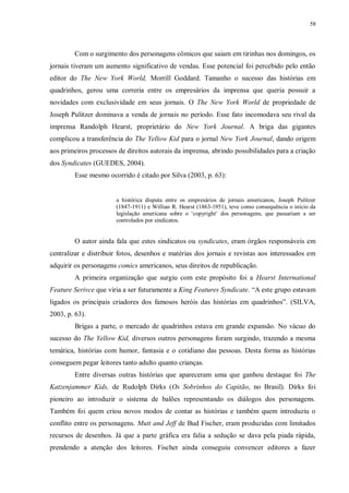 58
Com o surgimento dos personagens cômicos que saiam em tirinhas nos domingos, os
jornais tiveram um aumento significativo de vendas. Esse potencial foi percebido pelo então
editor do The New York World, Morrill Goddard. Tamanho o sucesso das histórias em
quadrinhos, gerou uma correria entre os empresários da imprensa que queria possuir a
novidades com exclusividade em seus jornais. O The New York World de propriedade de
Joseph Pulitzer dominava a venda de jornais no período. Esse fato incomodava seu rival da
imprensa Randolph Hearst, proprietário do New York Journal. A briga das gigantes
complicou a transferência do The Yellow Kid para o jornal New York Journal, dando origem
aos primeiros processos de direitos autorais da imprensa, abrindo possibilidades para a criação
dos Syndicates (GUEDES, 2004).
Esse mesmo ocorrido é citado por Silva (2003, p. 63):
a histórica disputa entre os empresários de jornais americanos, Joseph Pulitzer
(1847-1911) e Willian R. Hearst (1863-1951), teve como consequência o início da
legislação americana sobre o „copyright‟ dos personagens, que passariam a ser
controlados por sindicatos.
O autor ainda fala que estes sindicatos ou syndicates, eram órgãos responsáveis em
centralizar e distribuir fotos, desenhos e matérias dos jornais e revistas aos interessados em
adquirir os personagens comics americanos, seus direitos de republicação.
A primeira organização que surgiu com este propósito foi a Hearst International
Feature Serivce que viria a ser futuramente a King Features Syndicate. “A este grupo estavam
ligados os principais criadores dos famosos heróis das histórias em quadrinhos”. (SILVA,
2003, p. 63).
Brigas a parte, o mercado de quadrinhos estava em grande expansão. No vácuo do
sucesso do The Yellow Kid, diversos outros personagens foram surgindo, trazendo a mesma
temática, histórias com humor, fantasia e o cotidiano das pessoas. Desta forma as histórias
conseguem pegar leitores tanto adulto quanto crianças.
Entre diversas outras histórias que apareceram uma que ganhou destaque foi The
Katzenjammer Kids, de Rudolph Dirks (Os Sobrinhos do Capitão, no Brasil). Dirks foi
pioneiro ao introduzir o sistema de balões representando os diálogos dos personagens.
Também foi quem criou novos modos de contar as histórias e também quem introduziu o
conflito entre os personagens. Mutt and Jeff de Bud Fischer, eram produzidas com limitados
recursos de desenhos. Já que a parte gráfica era falia a sedução se dava pela piada rápida,
prendendo a atenção dos leitores. Fischer ainda conseguiu convencer editores a fazer
 