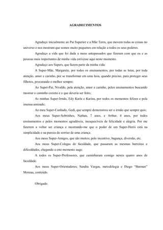 5
AGRADECIMENTOS
Agradeço inicialmente ao Pai Superior e a Mãe Terra, que movem todas as coisas no
universo e nos mostram que somos muito pequenos em relação a todos os seus poderes.
Agradeço a vida que foi dada a meus antepassados que fizeram com que eu e as
pessoas mais importantes de minha vida estivesse aqui neste momento.
Agradeço aos Supers, que fazem parte da minha vida:
A Super-Mãe, Margarete, por todos os ensinamentos, por todas as lutas, por toda
atenção, amor e carinho, por se transformar em uma leoa, quando preciso, para proteger seus
filhotes, procurando o melhor sempre;
Ao Super-Pai, Nivaldo, pela atenção, amor e carinho, pelos ensinamentos buscando
mostrar o caminho correto e o que deveria ser feito;
As minhas Super-Irmãs, Edy Karla e Karina, por todos os momentos felizes e pela
imensa amizade;
Ao meu Super-Cunhado, Gedi, que sempre demonstrou ser o irmão que sempre quis;
Aos meus Super-Sobrinhos, Nathan, 7 anos, e Arthur, 4 anos, por todos
ensinamentos e pelos momentos agradáveis, inesquecíveis de felicidade e alegria. Por me
fazerem a voltar ser criança e mostrando-me que o poder de um Super-Herói está na
simplicidade e na pureza do sorriso de uma criança.
Aos meus Super-Amigos, que são muitos; pelo incentivo, bagunça, diversão, etc.
Aos meus Super-Colegas de faculdade, que passaram as mesmas barreiras e
dificuldades, chegando a este momento auge.
A todos os Super-Professores, que caminharam comigo nestes quatro anos de
faculdade.
Aos meus Super-Orientadores; Sandra Vargas, metodologia e Diego “Batman”
Moreau, conteúdo.
Obrigado.
 
