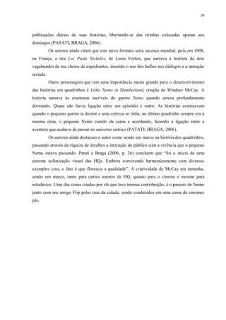 59
publicações diárias de suas histórias, libertando-se das tirinhas colocadas apenas aos
domingos (PATATI; BRAGA, 2006).
Os autores ainda citam que este novo formato seria sucesso mundial, pois em 1908,
na França, a tira Les Pieds Nickelés, de Louis Forton, que narrava à história de dois
vagabundos de rua cheios de expedientes, inserido o uso dos balões nos diálogos e a narração
seriada.
Outro personagem que tem uma importância muito grande para o desenvolvimento
das histórias em quadrinhos é Little Nemo in Slumberland, criação de Windsor McCay. A
história narrava às aventuras incríveis do garoto Nemo quando estava profundamente
dormindo. Quase não havia ligação entre um episódio e outro. As histórias começavam
quando o pequeno garoto ia dormir e uma certeza se tinha, no último quadrinho sempre era a
mesma cena, o pequeno Nemo caindo da cama e acordando, fazendo a ligação entre a
aventura que acabava de passar no universo onírico (PATATI; BRAGA, 2006).
Os autores ainda destacam o autor como sendo um marco na história dos quadrinhos,
passando através da riqueza de detalhes a interação do público com a vivência que o pequeno
Nemo estava passando. Patati e Braga (2006, p. 26) concluem que “foi o início de uma
enorme sofisticação visual das HQs. Embora convivendo harmonicamente com diversos
exemplos crus, o fato é que florescia a qualidade”. A criatividade de McCay era tamanha,
sendo um marco, tanto para outros autores de HQ, quanto para o cinema e mesmo para
estudiosos. Uma das cenas criadas por ele que teve imensa contribuição, é o passeio de Nemo
junto com seu amigo Flip pelas ruas da cidade, sendo conduzidos em uma cama de enormes
pés.
 