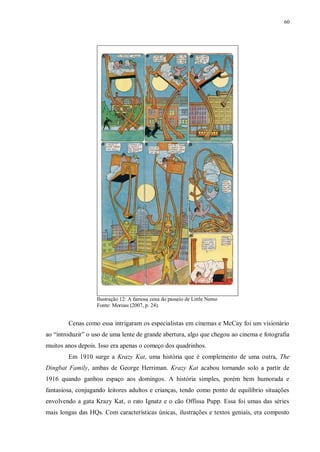 60
Ilustração 12: A famosa cena do passeio de Little Nemo
Fonte: Moreau (2007, p. 24).
Cenas como essa intrigaram os especialistas em cinemas e McCay foi um visionário
ao “introduzir” o uso de uma lente de grande abertura, algo que chegou ao cinema e fotografia
muitos anos depois. Isso era apenas o começo dos quadrinhos.
Em 1910 surge a Krazy Kat, uma história que é complemento de uma outra, The
Dingbat Family, ambas de George Herriman. Krazy Kat acabou tornando solo a partir de
1916 quando ganhou espaço aos domingos. A história simples, porém bem humorada e
fantasiosa, conjugando leitores adultos e crianças, tendo como ponto de equilíbrio situações
envolvendo a gata Krazy Kat, o rato Ignatz e o cão Offissa Pupp. Essa foi umas das séries
mais longas das HQs. Com características únicas, ilustrações e textos geniais, era composto
 
