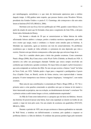 61
por metalinguagem, surrealismo e o que mais de interessante aparecesse para a estética
daquele tempo. A HQ ganhou tanto respeito, que pessoas ilustres como Woodrow Wilson,
presidente dos Estados Unidos e o poeta E. E. Cummings, não começavam o dia sem antes
lerem as histórias (PATATI; BRAGA, 2006).
Herriman com sua Krazy Kat teve publicação até 1944, quando o autor faleceu. Foi a
partir da criação do autor que foi formada a base para o surgimento do Gato Félix, e daí para
frente toda a bicharada da Disney.
Foi durante a década de 20 que se caracterizaram as linhas básicas da mídia
afixionando leitores adultos e crianças, porém a temática mostrava esgotamento, pois todo
novo evento que surgia, trazia o cotidiano e o humor como enredos para as histórias. A
liberdade nas expressões, agora já mostrava um tom de conservadorismo. Os problemas
econômicos que o mundo já vinha sofrendo e a prenuncia de uma depressão que viria a
ocorrer, fizeram com que leitores começassem a olhar para algo que estivesse longe de si.
Esse foi o caminho aberto para o início das grandes aventuras. Como comentam
Patati e Braga (2006), Roy Crane criou a série Wash Tubbs (Tubinho, no Brasil) em 1924. A
narrativa era sobre um personagem chamado Tubinho que estava sempre envolvido em
confusões que resultavam e grandes aventuras. Os traços feitos em papel craftint trouxeram o
que seria comparado ao realismo dos HQs. No ano em que ocorreu o famoso “crack” da bolsa
de Nova York, em 1929, Tubinho perde o lugar para o magestral e paridigmática Captain
Easy (Capitão César, no Brasil), escrito de forma concisa, com expressividade e imensa
pesquisa. O autor transportava seus leitores a lugares longínquos, “estrangeiros”, com muita
aventura.
Mais uma de suas contribuições é comentada por Patati e Braga (2006, p. 35) “foi o
primeiro autor a criar ganchos conectando os episódios sem que se tratasse só de manter o
leitor interessado na peripécia, mas na evolução, no desdobramento da trama” e concluem “foi
o primeiro artista a urdir tramas longas e críveis, cuidadosamente arquitetadas”.
As HQs de Crane eram indiscutíveis e a pesquisa que ela fazia era fabulosa. Através
das histórias foi possível pescar uma baleia, fazer uma expedição ao deserto no lombo de um
camelo e viajar de trem pelo oeste. Era um criador de aventuras em quadrinhos (PATATI;
BRAGA, 2006).
Durante o período de 1929, ano em que aconteceu a famosa quebradeira no mercado
de Wall Street, a temática era definitivamente a aventura, pois ajudaria a esquecer os
problemas diários e a falta de dinheiro. O cotidiano das pessoas perdera lugar pelo momento
 