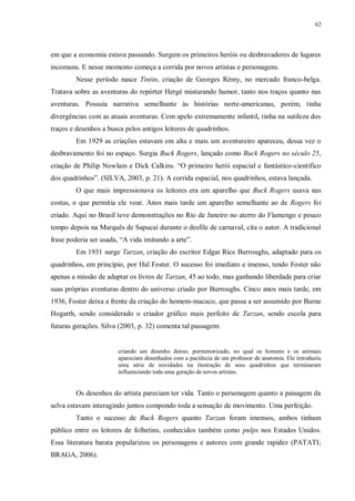 62
em que a economia estava passando. Surgem os primeiros heróis ou desbravadores de lugares
incomuns. E nesse momento começa a corrida por novos artistas e personagens.
Nesse período nasce Tintin, criação de Georges Rémy, no mercado franco-belga.
Tratava sobre as aventuras do repórter Hergé misturando humor, tanto nos traços quanto nas
aventuras. Possuía narrativa semelhante às histórias norte-americanas, porém, tinha
divergências com as atuais aventuras. Com apelo extremamente infantil, tinha na sutileza dos
traços e desenhos a busca pelos antigos leitores de quadrinhos.
Em 1929 as criações estavam em alta e mais um aventureiro apareceu, dessa vez o
desbravamento foi no espaço. Surgia Buck Rogers, lançado como Buck Rogers no século 25,
criação de Philip Nowlam e Dick Calkins. “O primeiro herói espacial e fantástico-científico
dos quadrinhos”. (SILVA, 2003, p. 21). A corrida espacial, nos quadrinhos, estava lançada.
O que mais impressionava os leitores era um aparelho que Buck Rogers usava nas
costas, o que permitia ele voar. Anos mais tarde um aparelho semelhante ao de Rogers foi
criado. Aqui no Brasil teve demonstrações no Rio de Janeiro no aterro do Flamengo e pouco
tempo depois na Marquês de Sapucaí durante o desfile de carnaval, cita o autor. A tradicional
frase poderia ser usada, “A vida imitando a arte”.
Em 1931 surge Tarzan, criação do escritor Edgar Rice Burroughs, adaptado para os
quadrinhos, em princípio, por Hal Foster. O sucesso foi imediato e imenso, tendo Foster não
apenas a missão de adaptar os livros de Tarzan, 45 ao todo, mas ganhando liberdade para criar
suas próprias aventuras dentro do universo criado por Burroughs. Cinco anos mais tarde, em
1936, Foster deixa a frente da criação do homem-macaco, que passa a ser assumido por Burne
Hogarth, sendo considerado o criador gráfico mais perfeito de Tarzan, sendo escola para
futuras gerações. Silva (2003, p. 32) comenta tal passagem:
criando um desenho denso, pormenorizado, no qual os homens e os animais
apareciam desenhados com a paciência de um professor de anatomia. Ele introduziu
uma série de novidades na ilustração de seus quadrinhos que terminaram
influenciando toda uma geração de novos artistas.
Os desenhos do artista pareciam ter vida. Tanto o personagem quanto a paisagem da
selva estavam interagindo juntos compondo toda a sensação de movimento. Uma perfeição.
Tanto o sucesso de Buck Rogers quanto Tarzan foram imensos, ambos tinham
público entre os leitores de folhetins, conhecidos também como pulps nos Estados Unidos.
Essa literatura barata popularizou os personagens e autores com grande rapidez (PATATI;
BRAGA, 2006).
 