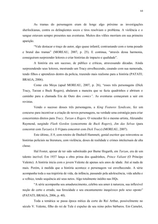 64
As tramas do personagem eram de longe algo próximo as investigações
sherlockianas, contra os delinqüentes socos e tiros resolviam o problema. A violência e o
sangue estavam sempre presentes nas aventuras. Muitos dos vilões morriam em sua primeira
aparição.
“Vale destacar o traço do autor, algo quase infantil, contrastando com o tema pesado
e brutal das tramas” (MOREAU, 2007, p. 25). E continua, “através dessa harmonia,
conseguiram surpreender leitores e criar histórias de impacto e qualidade”.
A história era um sucesso, de público e críticas, atravessando décadas. Ainda
surpreendendo seus leitores, mostrando um Tracy envelhecendo, casando com sua namorada,
tendo filhos e aprendizes dentro da polícia, trazendo mais realismo para a história (PATATI;
BRAGA, 2006).
Como cita Moya (apud MOREAU, 2007, p. 26), “esses três personagens (Dick
Tracy, Tarzan e Buck Rogers), abalaram a maneira que se fazia quadrinhos e abriram o
caminho para a chamada Era de Ouro dos comics”. As aventuras começaram a sair em
revistas.
Vendo o sucesso desses três personagens, a King Features Syndicate, fez um
concurso para incentivar a criação de novos personagens, na verdade uma estratégia para criar
concorrentes diretos para Tracy, Tarzan e Rogers. O vencedor foi o mesmo artista, Alexandre
Raymond, surgindo Flash Gordon (concorrente de Buck Rogers), Jim das Selvas (para
concorrer com Tarzan) e X-9 (para concorrer com Dick Tracy) (MOREAU, 2007).
Este último, X-9, com roteiro de Dashiell Hammett, genial escritor que reinventou as
histórias policiais na literatura, com violência, doses de realidade e crimes intelectuais de alta
classe.
Hal Foster, apesar de ter sido substituído por Burne Hogarth, em Tarzan, era de um
talento incrível. Em 1937 lança a obra prima dos quadrinhos, Prince Valiant (O Príncipe
Valente). A história inicia com o jovem Valente de apenas seis anos de idade. Até aí nada de
mais. Porém, à medida que a história acontece o personagem vai envelhecendo. A série
acompanha toda a sua trajetória de vida, da infância, passando pela adolescência, vida adulta e
a velhice, tendo sequência até seus netos. Algo totalmente inédito nas HQs.
“A série acompanha seu amadurecimento, celebra seu amor à natureza, sua inflexível
noção do certo e errado, sua ferocidade e seu encantamento inequívoco pelo sexo oposto”
(PATATI; BRAGA, 2006, p. 40).
Toda a temática se passa época mítica da corte do Rei Arthur, possivelmente no
século V. Valente, filho do rei de Tule é expulso de seu reino pelos bárbaros. Em Camelot,
 