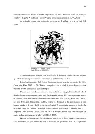 65
torna-se cavaleiro da Távola Redonda, organização do Rei Arthur que reunia os melhores
cavaleiros da corte. A partir daí, o jovem Valente inicia suas aventuras (SILVA, 2003).
A ilustração mostra toda a dinâmica impressa nos desenhos e o belo traço de Hal
Foster.
Ilustração 13: Príncipe Valente
Fonte: Universo HQ (2009).
As aventuras eram narradas com a utilização de legendas, dando força as imagens
que retratam uma impressionante documentação e conhecimento histórico.
Esta obra imortalizou Hal Foster, alcançando imenso respeito no mundo das HQs.
Como cita Silva (2003, p. 50) “Foster conseguiu elevar o nível de seus desenhos a dos
melhores artistas clássicos de todos os tempos”.
Durante esse período de brainstorm e novas histórias, a dupla, Milton Caniff e Noel
Sickles, formavam uma das parcerias mais férteis e criativas das HQs. Ambos eram de texto e
de desenho. Suas criações narravam aventuras, conduzidas pela aviação, o que fazia “moda”
nos anos trinta com tiras diárias. Sickles, porém, foi designado a dar continuidade a uma
história medíocre, Scorchy Smith, tratava-se da história de um aviador corajoso. A inspiração
de Smith vinha em Charles Lindbergh, famoso aviador que cruzou o Atlântico em 1927.
Enquanto Caniff lançava Dickie Dare, em 1933, o pequeno menino que vivia situações de
perigo ao lado de seu mento-aviador (MOREAU, 2007).
O autor ainda comenta sobre os anos que sucederam. A dupla estabelecendo os mais
altos parâmetros, no qual poderia realizar as aventuras em quadrinhos. Em 1934, o primeiro
 