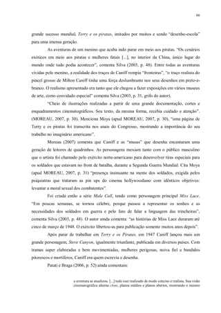 66
grande sucesso mundial, Terry e os piratas, imitados por muitos e sendo “desenho-escola”
para uma imensa geração.
As aventuras de um menino que acaba indo parar em meio aos piratas. “Os cenários
exóticos em meio aos piratas e mulheres fatais [...], no interior da China, único lugar do
mundo onde tudo podia acontecer”, comenta Silva (2003, p. 48). Entre todas as aventuras
vividas pelo menino, a realidade dos traços de Caniff rompia “fronteiras”, “o traço realista do
pincel grosso de Milton Caniff tinha uma força deslumbrante nos seus desenhos em preto-e-
branco. O realismo apresentado era tanto que ele chegou a fazer exposições em vários museus
de arte, como convidado especial” comenta Silva (2003, p. 31, grifo do autor).
“Cheio de ilustrações realizadas a partir de uma grande documentação, cortes e
enquadramentos cinematográficos. Seu texto, da mesma forma, recebia cuidado e atenção”.
(MOREAU, 2007, p. 30). Menciona Moya (apud MOREAU, 2007, p. 30), “uma página de
Terry e os piratas foi transcrita nos anais do Congresso, mostrando a importância do seu
trabalho no imaginário americano”.
Moreau (2007) comenta que Caniff e as “musas” que desenha encantaram uma
geração de leitores de quadrinhos. As personagens mexiam tanto com o público masculino
que o artista foi chamado pelo exército norte-americano para desenvolver tiras especiais para
os soldados que estavam no front de batalha, durante a Segunda Guerra Mundial. Cita Moya
(apud MOREAU, 2007, p. 31) “presença insinuante na mente dos soldados, exigida pelos
psiquiatras que trataram as pin ups do cinema hollywoodiano com idênticos objetivos:
levantar a moral sexual dos combatentes”.
Foi criada então a série Male Call, tendo como personagem principal Miss Lace.
“Em poucas semanas, se tornou célebre, porque passou a representar os sonhos e as
necessidades dos soldados em guerra e pelo fato de falar a linguagem das trincheiras”,
comenta Silva (2003, p. 48). O autor ainda comenta: “as histórias de Miss Lace duraram até
cinco de março de 1948. O exército libertou-as para publicação somente muitos anos depois”.
Após parar de trabalhar em Terry e os Piratas, em 1947 Caniff lançou mais um
grande personagem, Steve Canyon, igualmente triunfante, publicada em diversos países. Com
tramas super elaboradas e bem movimentadas, mulheres perigosas, noiva fiel e bandidos
pitorescos e mortíferos, Caniff era quem escrevia e desenha.
Patati e Braga (2006, p. 52) ainda comentam:
a aventura se atualizou. [...] tudo isso realizado de modo conciso e realista. Sua visão
cinematográfica alterna close, planos médios e planos abertos, mostrando o mesmo
 