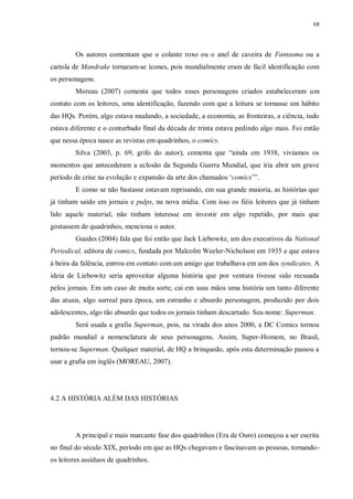 68
Os autores comentam que o colante roxo ou o anel de caveira de Fantasma ou a
cartola de Mandrake tornaram-se ícones, pois mundialmente eram de fácil identificação com
os personagens.
Moreau (2007) comenta que todos esses personagens criados estabeleceram um
contato com os leitores, uma identificação, fazendo com que a leitura se tornasse um hábito
das HQs. Porém, algo estava mudando, a sociedade, a economia, as fronteiras, a ciência, tudo
estava diferente e o conturbado final da década de trinta estava pedindo algo mais. Foi então
que nessa época nasce as revistas em quadrinhos, o comics.
Silva (2003, p. 69, grifo do autor), comenta que “ainda em 1938, vivíamos os
momentos que antecederam a eclosão da Segunda Guerra Mundial, que iria abrir um grave
período de crise na evolução e expansão da arte dos chamados „comics‟”.
E como se não bastasse estavam reprisando, em sua grande maioria, as histórias que
já tinham saído em jornais e pulps, na nova mídia. Com isso os fiéis leitores que já tinham
lido aquele material, não tinham interesse em investir em algo repetido, por mais que
gostassem de quadrinhos, menciona o autor.
Guedes (2004) fala que foi então que Jack Liebowitz, um dos executivos da National
Periodical, editora de comics, fundada por Malcolm Weeler-Nicholson em 1935 e que estava
à beira da falência, entrou em contato com um amigo que trabalhava em um dos syndicates. A
ideia de Liebowitz seria aproveitar alguma história que por ventura tivesse sido recusada
pelos jornais. Em um caso de muita sorte, cai em suas mãos uma história um tanto diferente
das atuais, algo surreal para época, um estranho e absurdo personagem, produzido por dois
adolescentes, algo tão absurdo que todos os jornais tinham descartado. Seu nome: Superman.
Será usada a grafia Superman, pois, na virada dos anos 2000, a DC Comics tornou
padrão mundial a nomenclatura de seus personagens. Assim, Super-Homem, no Brasil,
tornou-se Superman. Qualquer material, de HQ a brinquedo, após esta determinação passou a
usar a grafia em inglês (MOREAU, 2007).
4.2 A HISTÓRIA ALÉM DAS HISTÓRIAS
A principal e mais marcante fase dos quadrinhos (Era de Ouro) começou a ser escrita
no final do século XIX, período em que as HQs chegavam e fascinavam as pessoas, tornando-
os leitores assíduos de quadrinhos.
 