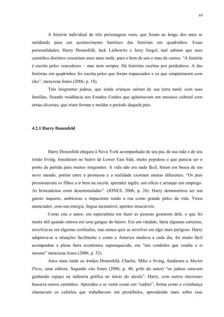 69
A história individual de três personagens reais, que foram ao longo dos anos se
moldando para um acontecimento histórico das histórias em quadrinhos. Essas
personalidades: Harry Donenfeld, Jack Liebowitz e Jerry Siegel, mal sabiam que seus
caminhos distintos cruzariam anos mais tarde, para o bem de uns e mau de outros. “A história
é escrita pelos vencedores – mas nem sempre. Há histórias escritas por perdedores. A das
histórias em quadrinhos foi escrita pelos que foram trapaceados e os que simpatizaram com
eles”, menciona Jones (2006, p. 18).
Três imigrantes judeus, que ainda crianças saíram de sua terra natal, com suas
famílias, fixando residência nos Estados Unidos que aglutinavam um mosaico cultural com
etnias diversas, que iriam formar e moldar o período daquele país.
4.2.1 Harry Donenfeld
Harry Donenfeld chegara à Nova York acompanhado de seu pai, de sua mãe e de seu
irmão Irving. Instalaram no bairro de Lower East Side, muito populoso e que parecia ser o
ponto de partida para muitos imigrantes. A vida não era nada fácil, foram em busca de um
novo mundo, porém entre a promessa e a realidade existiam muitas diferentes. “Os pais
pressionavam os filhos a ir bem na escola, aprender inglês, um ofício e arranjar um emprego.
As brincadeiras eram desestimuladas”. (JONES, 2006, p. 26). Harry demonstrava ser um
garoto inquieto, ambicioso e impaciente tendo a rua como grande palco da vida. Virou
anunciador, com sua energia, língua incansável, apetites insaciáveis.
Como cita o autor, era especialista em fazer as pessoas gostarem dele, o que foi
muito útil quando entrou em uma gangue do bairro. Era um vândalo, batia algumas carteiras,
envolvia-se em algumas confusões, mas nunca quis se envolver em algo mais perigoso. Harry
adaptava-se a situações facilmente e como a America mudava a cada dia, foi muito fácil
acompanhar a plena farra econômica superaquecida, era “um vendedor que vendia a si
mesmo” menciona Jones (2006, p. 32).
Anos mais tarde os irmãos Donenfeld, Charlie, Mike e Irving, fundaram a Martin
Press, uma editora. Segundo cita Jones (2006, p. 40, grifo do autor) “os judeus estavam
ganhando espaço na indústria gráfica no início do século”. Harry, com outros interesses
buscava outros caminhos. Aprendeu a se vestir como um “cadete”, forma como a vizinhança
chamavam os cafetões que trabalhavam em prostíbulos, aprendendo mais sobre esse
 