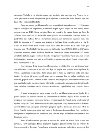 70
submundo. Trabalhava em lojas de roupas, mas queria ter algo que fosse seu. Pensava em se
casar, precisava de uma companheira que o ajudasse a administrar suas finanças, que lhe
desse filhos e mais credibilidade.
Comenta o autor que Harry conheceu a jovem Gussie casando-se em 1918. Logo em
seguida, conseguiu um empréstimo, e abriram a própria loja de roupas em New Jersey. Então
chegou o ano de 1920. Nesse período, Harry ao contrário de buscar formas de fugir da
realidade, adentrava cada vez mais nela. Nesse período seu destino ficou claro que seriam os
quadrinhos, mas nada de heróis ou aventuras, iniciou com impressoras e garotas nuas. Em
1919 foi aprovada a 18º emenda, que instituía a Lei Seca. Esta emenda mudou a vida de
Harry, se dando conta disso somente anos mais tarde. O excesso de lei fazia com que
houvesse uma “flexibilidade” na lei, como cita LaGuardia (apud JONES, 2006, p. 64) “agora
nós temos armazéns, salões de bilhar, farmácias, chapelarias, clubes particulares e 57 outras
variedades de bares ilegais vendendo álcool e prosperando” e continua “levar uma vida social
implicava fazer apostas; uma vida sexual implicava, geralmente, algum tipo de remuneração.
Tudo isso ia contra as leis”.
Harry cresceu desta forma, inserido em coisas proibidas. Ele bem que tentava levar
uma vida nova, casando-se e abrindo uma loja de roupas, mas com os anos seguintes de
retração econômica a loja faliu. Harry entrou para o ramo de impressos junto com seus
irmãos. Ao chegar já trouxe modificações para a empresa, buscou melhor qualidade nos
materiais, papel e cores. Começou a fazer trabalhos de consignação, vendendo trabalhos com
uma qualidade muito superior, mesmo não tendo equipamento adequado, mas terceirizando
esses trabalhos e também inseriu o humor no ambiente, especialidade dele, comenta Jones
(2006).
O autor ainda comenta que o grande benefício que Harry trouxe para a família foi à
grande injeção de dinheiro através do contrabando de bebidas ilegais. Harry, através de
compra de papéis para os impressos, trazia as bebidas ilegais do Canadá como sendo material
legal de tipografia. Dessa forma em contato com gângsteres, Harry tornou-se aliado de Frank
Costello (Francesco Castiglia), importante gângster ligado à máfia que atuou nos EUA na
época. Costello tornar-se-ia, anos mais tarde, o distribuidor do material que Harry produzia,
ameaçando os proprietários dos comércios, que vendiam HQs, a comprar suas revistas e não
dos concorrentes.
Jones (2006) comenta que com o aumento de capital na Martin Press e com sua
expansão, Harry conseguiu fechar excelentes negócios principalmente para as revistas de
Hearst, empresário do ramo. Com alguma artimanha, anos mais tarde tiraria a empresa dos
 