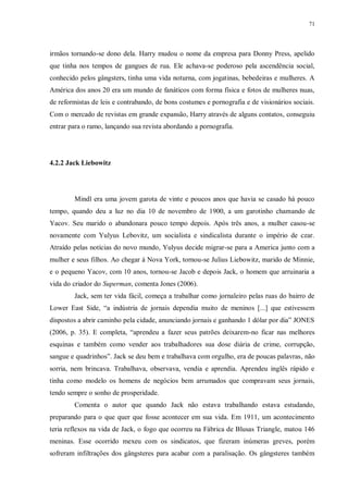 71
irmãos tornando-se dono dela. Harry mudou o nome da empresa para Donny Press, apelido
que tinha nos tempos de gangues de rua. Ele achava-se poderoso pela ascendência social,
conhecido pelos gângsters, tinha uma vida noturna, com jogatinas, bebedeiras e mulheres. A
América dos anos 20 era um mundo de fanáticos com forma física e fotos de mulheres nuas,
de reformistas de leis e contrabando, de bons costumes e pornografia e de visionários sociais.
Com o mercado de revistas em grande expansão, Harry através de alguns contatos, conseguiu
entrar para o ramo, lançando sua revista abordando a pornografia.
4.2.2 Jack Liebowitz
Mindl era uma jovem garota de vinte e poucos anos que havia se casado há pouco
tempo, quando deu a luz no dia 10 de novembro de 1900, a um garotinho chamando de
Yacov. Seu marido o abandonara pouco tempo depois. Após três anos, a mulher casou-se
novamente com Yulyus Lebovitz, um socialista e sindicalista durante o império de czar.
Atraído pelas notícias do novo mundo, Yulyus decide migrar-se para a America junto com a
mulher e seus filhos. Ao chegar à Nova York, tornou-se Julius Liebowitz, marido de Minnie,
e o pequeno Yacov, com 10 anos, tornou-se Jacob e depois Jack, o homem que arruinaria a
vida do criador do Superman, comenta Jones (2006).
Jack, sem ter vida fácil, começa a trabalhar como jornaleiro pelas ruas do bairro de
Lower East Side, “a indústria de jornais dependia muito de meninos [...] que estivessem
dispostos a abrir caminho pela cidade, anunciando jornais e ganhando 1 dólar por dia” JONES
(2006, p. 35). E completa, “aprendeu a fazer seus patrões deixarem-no ficar nas melhores
esquinas e também como vender aos trabalhadores sua dose diária de crime, corrupção,
sangue e quadrinhos”. Jack se deu bem e trabalhava com orgulho, era de poucas palavras, não
sorria, nem brincava. Trabalhava, observava, vendia e aprendia. Aprendeu inglês rápido e
tinha como modelo os homens de negócios bem arrumados que compravam seus jornais,
tendo sempre o sonho de prosperidade.
Comenta o autor que quando Jack não estava trabalhando estava estudando,
preparando para o que quer que fosse acontecer em sua vida. Em 1911, um acontecimento
teria reflexos na vida de Jack, o fogo que ocorreu na Fábrica de Blusas Triangle, matou 146
meninas. Esse ocorrido mexeu com os sindicatos, que fizeram inúmeras greves, porém
sofreram infiltrações dos gângsteres para acabar com a paralisação. Os gângsteres também
 