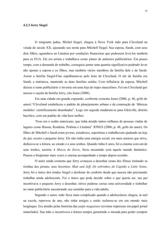 73
4.2.3 Jerry Siegel
O imigrante judeu, Michel Siegel, chegou à Nova York indo para Cleveland na
virada do século XX, ajustando seu nome para Mitchell Siegel. Sua esposa, Sarah, com seus
dois filhos, aguardava na Lituânia por condições financeiras que pudessem levá-los também
para os EUA. Ele era artista e trabalhava como pintor de anúncios publicitários. Em pouco
tempo, com a demanda de trabalho, conseguiu juntar uma quantia significativa podendo levar
não apenas a esposa e os filhos, mas também vários membros da família dele e de Sarah.
Assim a família Siegel-Fine espalharam-se pelo leste de Cleveland. O elo da família era
Sarah, a matriarca, mantendo as duas famílias unidas. Com influência da esposa, Mitchell
deixou o ramo publicitário e investiu em uma loja de trajes masculinos. Foi em Cleveland que
nasceu o caçula da família Jerry, cita Jones (2006).
Era uma cidade em grande expansão, conforme comenta Jones (2006, p. 46, grifo do
autor) “Cleveland estabeleceu o padrão de planejamento urbano e da construção de „fábricas
modelos‟ cientificamente desenhadas”. Logo em seguida mudaram-se para Glenville, distrito
bucólico, com um padrão de vida bem melhor.
“Esse era o sonho americano, que tinha atraído tantos milhares de pessoas vindas de
lugares como Rússia, Romênia, Polônia e Lituânia” JONES (2006, p. 48, grifo do autor). Os
filhos de Mitchell e Sarah eram jovens, estudiosos, esportistas e trabalhavam ajudando na loja
do pai, exceto o pequeno Jerry. Ele não tinha uma energia social, era mais ansioso que ativo,
dedicava-se a leitura, ao estudo e a seus sonhos. Quando tinha 6 anos, foi a cinema com um de
seus irmãos, assistiu A Marca do Zorro, ficou encantado com aquele mundo fantástico.
Passou a freqüentar mais vezes o cinema acompanhado e tempo depois sozinho.
O autor ainda comenta que Jerry começou a desenhar cenas dos filmes imitando as
tirinhas dos jornais, seus favoritos: Mutt and Jeff, Os sobrinhos do Capitão e Little Nemo.
Jerry foi o único dos irmãos Siegel a desfrutar do conforto desde que nasceu não precisando
trabalhar ainda adolescente. Foi o único que pode decidir sobre o que queria ser, seu pai
incentivava o pequeno Jerry a desenhar, talvez pudesse cursas uma universidade e trabalhar
no ramo publicitário encontrando seu caminho para a vida adulta.
Segundo o autor, tudo ficou mais complicado quando a adolescência chegou, ia mal
na escola, reprovou de ano, não tinha amigos e então reclusou-se em um mundo mais
longínquo. Era atraído pelas histórias das pulps magazines (revistas impressas em papel jornal
amarelado). Sua mão o incentivava a leitura sempre garantindo a mesada para poder comprar
 