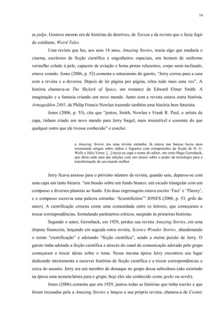 74
as pulps. Gostava mesmo era de histórias de detetives, de Tarzan e da revista que o fazia fugir
do cotidiano, Weird Tales.
Uma revista que leu, aos seus 14 anos, Amazing Stories, trazia algo que mudaria o
cinema, escritores de ficção científica e engenheiros espaciais, um homem de uniforme
vermelho colado à pele, capacete de aviação e botas pretas reluzentes, corpo semi-inclinado,
estava voando. Jones (2006, p. 52) comenta o entusiasmo do garoto, “Jerry correu para a casa
com a revista e a devorou. Depois de ler página por página, releu tudo mais uma vez”. A
história chamava-se The Skylark of Space, um romance de Edward Elmer Smith. A
imaginação e a fantasia criando um novo mundo. Junto com a revista estava outra história,
Armageddon 2491, de Philip Francis Nowlan trazendo também uma história bem futurista.
Jones (2006, p. 53), cita que “juntos, Smith, Nowlan e Frank R. Paul, o artista da
capa, tinham criado um novo mundo para Jerry Siegel, mais irresistível e coerente do que
qualquer outro que ele tivesse conhecido” e conclui:
a Amazing Stories era uma revista estranha. Já estava nas bancas havia anos
misturando artigos sobre rádios e foguetes com reimpressões da ficção de H. G.
Wells e Júlio Verne. [...] trazia na capa o nome do editor, um certo Hugo Gernsback,
que abria cada uma das edições com um ensaio sobre o poder da tecnologia para a
transformação de um mundo melhor.
Jerry ficava ansioso para o próximo número da revista, quando saiu, deparou-se com
uma capa um tanto bizarra. “um brasão sobre um fundo branco: um escudo triangular com um
compasso e diversos planetas ao fundo. Em duas engrenagens estava escrito „Fact‟ e „Theory‟,
e o compasso escrevia uma palavra estranha: „Scientifiction‟” JONES (2006, p. 53, grifo do
autor). A cientificação cresceu como uma comunidade entre os leitores, que começaram a
trocar correspondências, formulando parâmetros críticos, surgindo às primeiras histórias.
Segundo o autor, Gernsback, em 1929, perdeu sua revista Amazing Stories, em uma
disputa financeira, lançando em seguida outra revista, Science Wonder Stories¸ abandonando
o termo “cientificação” e adotando “ficção científica”, sendo a eterna paixão de Jerry. O
garoto tinha adotado a ficção científica e através do canal de comunicação adotado pelo grupo
começaram a trocar ideias sobre o tema. Nessa mesma época Jerry encontrou seu lugar
dedicando inteiramente a escrever histórias de ficção científica e a trocar correspondências a
cerca do assunto. Jerry era um membro de destaque no grupo dessa subcultura (não existindo
na época uma nomenclatura para o grupo, hoje eles são conhecido como geeks ou nerds).
Jones (2006) comenta que em 1929, juntou todas as histórias que tinha escrito e que
foram recusadas pela a Amazing Stories e lançou a sua própria revista, chamou-a de Cosmic
 