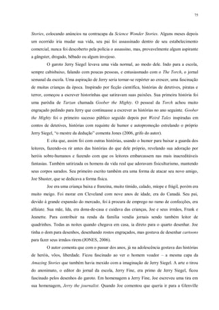 75
Stories, colocando anúncios na contracapa da Science Wonder Stories. Alguns meses depois
um ocorrido iria mudar sua vida, seu pai foi assassinado dentro de seu estabelecimento
comercial, nunca foi descoberto pela polícia o assassino, mas, provavelmente algum aspirante
a gângster, drogado, bêbado ou algum invejoso.
O garoto Jerry Siegel levava uma vida normal, ao modo dele. Indo para a escola,
sempre cabisbaixo, falando com poucas pessoas, e entusiasmado com o The Torch, o jornal
semanal da escola. Uma aspiração de Jerry seria tornar-se repórter ao crescer, uma fascinação
de muitas crianças da época. Inspirado por ficção científica, histórias de detetives, piratas e
terror, começou a escrever historinhas que satiravam suas paixões. Sua primeira história foi
uma paródia de Tarzan chamada Goober the Mighty. O pessoal da Torch achou muito
engraçado pedindo para Jerry que continuasse a escrever as histórias no ano seguinte. Goober
the Mighty foi o primeiro sucesso público seguido depois por Weird Tales inspiradas em
contos de detetives, histórias com requinte de humor e autopromoção estrelando o próprio
Jerry Siegel, “o mestre da dedução” comenta Jones (2006, grifo do autor).
E cita que, assim foi com outras histórias, usando o humor para baixar a guarda dos
leitores, fazendo-os rir antes das histórias do que dele próprio, revelando sua adoração por
heróis sobre-humanos e fazendo com que os leitores embarcassem nas mais inacreditáveis
fantasias. Também satirizada os homens da vida real que adoravam fisiculturismo, mantendo
seus corpos sarados. Seu primeiro escrito também era uma forma de atacar seu novo amigo,
Joe Shuster, que se dedicava a forma física.
Joe era uma criança baixa e franzina, muito tímido, calado, míope e frágil, porém era
muito meigo. Foi morar em Cleveland com nove anos de idade, era do Canadá. Seu pai,
devido à grande expansão do mercado, foi à procura de emprego no ramo de confecções, era
alfaiate. Sua mãe, Ida, era dona-de-casa e cuidava das crianças, Joe e seus irmãos, Frank e
Jeanette. Para contribuir na renda da família vendia jornais sendo também leitor de
quadrinhos. Todas as noites quando chegava em casa, ia direto para o quarto desenhar. Joe
tinha o dom para desenhos, desenhando rostos engraçados, mas gostava de desenhar cartoons
para fazer seus irmãos rirem (JONES, 2006).
O autor comenta que com o passar dos anos, já na adolescência gostava das histórias
de heróis, vôos, liberdade. Ficou fascinado ao ver o homem voador – a mesma capa da
Amazing Stories que também havia mexido com a imaginação de Jerry Siegel. A arte o tirou
do anonimato, o editor do jornal da escola, Jerry Fine, era primo de Jerry Siegel, ficou
fascinado pelos desenhos do garoto. Em homenagem a Jerry Fine, Joe escreveu uma tira em
sua homenagem, Jerry the journalist. Quando Joe comentou que queria ir para a Glenville
 