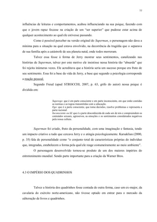 77
influências de leituras e comportamentos, acabou influenciando na sua psique, fazendo com
que o jovem rapaz focasse na criação de um “ser superior” que pudesse estar acima de
qualquer acontecimento ao qual ele estivesse passando.
Como é possível perceber na versão original do Superman, o personagem não dava a
mínima para a situação na qual estava envolvido, na decorrência da tragédia que o separava
de sua família após a catástrofe de seu planeta natal, onde todos morreram.
Talvez essa fosse à forma de Jerry mostrar seus sentimentos, canalizando nas
histórias de Superman, talvez por este motivo ele insistisse nessa história tão “absurda” que
foi rejeita inúmeras vezes. Ele acreditava que a história seria um sucesso porque era fruto de
seu sentimento. Essa foi a base da vida de Jerry, a base que segundo a psicologia corresponde
a reação pessoal.
Segundo Freud (apud STROCCHI, 2007, p. 63, grifo do autor) nossa psique é
dividida em:
Superego: que é em parte consciente e em parte inconsciente, em que estão contidas
as normas e as regras transmitidas com a educação.
Ego: que é a parte consciente, que toma decisões, resolve problemas e representa a
parte racional.
Inconsciente ou Id: que é a parte desconhecida de cada um de nós e compreendem os
conteúdos sexuais, agressivos, as emoções e os sentimentos considerados negativos
pela nossa cultura.
Superman foi criado, fruto da personalidade, com uma imaginação e fantasia, tendo
um impacto criativo a tudo que cercava Jerry e o atingia psicologicamente. Karsaklian (2000,
p. 35) fala de personalidade como “o conjunto total de características próprias do indivíduo
que, integradas, estabelecem a forma pela qual ele reage costumeiramente ao meio ambiente”.
O personagem desenvolvido tornou-se produto de um dos maiores impérios do
entretenimento mundial. Sendo parte importante para a criação da Warner Bros.
4.3 O IMPÉRIO DOS QUADRINHOS
Talvez a história dos quadrinhos fosse contada de outra forma, caso um ex-major, da
cavalaria do exército norte-americano, não tivesse optado em entrar para o mercado da
editoração de livros e quadrinhos.
 