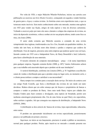 78
Por volta de 1920, o major Malcolm Wheeler-Nicholson, iniciou sua carreira com
publicações ao escreveu seu livro Moden Cavalary, começando em seguida a vender histórias
de guerra para a Argosy e outras revistas. As histórias eram com experiências reais, o que as
tornavam muito incríveis. Sem muito conhecimento sobre este mercado, montou uma agência
em 1925 para vender sua ficção, artigos de toda espécie e tiras de diversos cartunistas.
Voltando a escrever pulps por mais oito anos e durante o colapso das empresas de revistas, no
início da depressão econômica, voltou a sonhar em ter sua própria editora, tendo como foco as
tiras, cita Jones (2006).
O autor ainda comenta que Malcolm assumiu o comando de uma revista
reimprimindo tiras inglesas, tranformando-a na New Fun, focando em quadrinhos inéditos. As
vendas não iam bem, as dívidas eram altas demais e perdeu a empresa que cuidava da
distribuição. Fora do negócio, procurou uma outra empresa que pudesse querer seus serviços,
fazendo contato em 1935 com a Independent News, de Harry Donenfeld e Jack Liebowitz,
para fazer a distribuição de seus materiais.
O terceiro elemento do composto mercadológica – praça – é de suma importância
para qualquer empresa. Segundo comenta Kotler (2000, p. 407) “muitos frabricantes acham
que o seu trabalho está encerrado depois que o produto sai de suas instalações”.
A variável distribuição, conforme cita Limeira (2003c, p. 9) “englobam a escolha dos
canais de vendas e distribuição para que o produto esteja no lugar certo, no momento certo, e
o cliente possa realizar a compra e satisfazer a sua necessidade”.
Harry sempre teve contatos para a execução deste serviço. De início ele contava com
seu amigo Frank Costello, que fazia a distribuição das revistas de um modo um tanto
duvidoso. Relatos dizem que era sobre ameaça que ele forçava o proprietários de bancas a
comprar e vender os produtos de Harry. Anos mais tarde Harry viajava por cidades dos
Estados Unidos para fazer contatos e divulgação, uma espécie de broadside, porém sem
nenhuma amostragem propriamente dita. Era de uma forma na qual Harry era especialista,
sobre sorrisos e agrados. Até que conseguiu sua empresa de distribuição, a Independet News
(JONES, 2006).
A distribuição se dava através de: bancas de revistas, lojas especializadas, tabacarias,
entre outras.
O produto era apresentado inicialmente em revista especializada, posteriormente
passou a ser publicada em jornais e fanzines.
Superman, no início ao seu lançamento, precisava ir aonde o público se encontrava,
normal para qualquer produto. Porém, após inserir-se no mercado e estando presente nos
 
