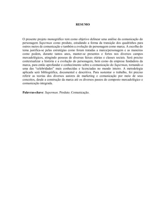7
RESUMO
O presente projeto monográfico tem como objetivo delinear uma análise da comunicação do
personagem Superman como produto, estudando a forma da transição dos quadrinhos para
outros meios de comunicação e também a evolução do personagem como marca. A escolha do
tema justifica-se pelas estratégias como foram tratadas a marca/personagem e as maneiras
como podem, durante tantos anos, manter-se presentes e fortes nos diversos campos
mercadológicos, atingindo pessoas de diversas faixas etárias e classes sociais. Será preciso
contextualizar a história e a evolução do personagem, bem como da empresa fundadora da
marca, para então aprofundar o conhecimento sobre a comunicação do Superman, tornando-o
uma das “celebridades” mais conhecidas e licenciadas no mundo inteiro. A metodologia
aplicada será bibliográfica, documental e descritiva. Para sustentar o trabalho, foi preciso
referir as teorias dos diversos autores de marketing e comunicação por meio de seus
conceitos, desde a construção da marca até os diversos passos do composto mercadológico e
comunicação integrada.
Palavras-chave: Superman. Produto. Comunicação.
 