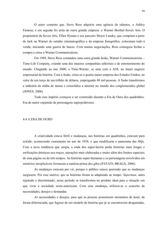 80
O autor comenta que, Steve Ross adquiriu uma agência de talentos, a Ashley
Famous, e em seguida foi atrás de outra grande empresa: a Warner Brother-Seven Arts. O
proprietário da Seven Arts, Elliot Hyman e seu parceiro Meyer Lansky, que comprara a parte
de Jack na Warner do estúdio cinematográfico e da empresa fonográfica, colocaram tudo à
venda, iniciando uma guerra de lances. Com muitas negociações, Ross conseguiu fechar a
compra e criou a Warner Communications.
Em 1989, Steve Ross comandou uma outra grande fusão, Warner Communications –
Time-Life Company, criando uma das maiores companhias editoriais e de entretenimento do
mundo. Chegando ao ano 2000, a Time-Warner, se uniu com a AOL no maior negócio
empresarial da história. Com a fusão, criou-se a quarta maior empresa dos Estados Unidos, no
valor de um terço de um trilhão de dólares, empregando 80 mil pessoas. A fusão transformou
a indústria da mídia de massa e consolidou a internet no mundo dos conglomerados global
(JONES, 2006).
Todo esse império começou a ser construído durante a Era de Ouro dos quadrinhos.
Era de maior expansão de personagens superpoderosos.
4.4 A ERA DE OURO
A criatividade estava fértil e mudanças, nas histórias em quadrinhos, estavam para
eclodir, acontecendo exatamente no ano de 1938, o que modificaria o panorama das HQs.
Com a nova tendência que surgia, a onda dos super-heróis pedia histórias mais longas e
estilizações drásticas nos traços, narrações mais elaboradas e muito além dos limites espaciais
de uma página ou de três tempos. As histórias super-humanas e os personagens envolvidos em
mistérios inexplicáveis formaram a matéria-prima dos gibis (PATATI; BRAGA, 2006).
As mudanças estavam por vir, porque o público estava querendo que as mudanças
surgissem. Por esse motivo, que as histórias foram se adaptando ao tempo. Superman, antes
rejeitado e discriminado, nesse período se transformou no produto ideal para a situação em
que vivia a sociedade norte-americana. Com essa mudança, utilizou-se o conceito de
necessidades, desejos e demandas.
As necessidades e desejos, para que as pessoas possuíssem momentos de lazer, de
forma diferenciada, que fugisse de um modelo de história que já se encontravam desgastadas,
 