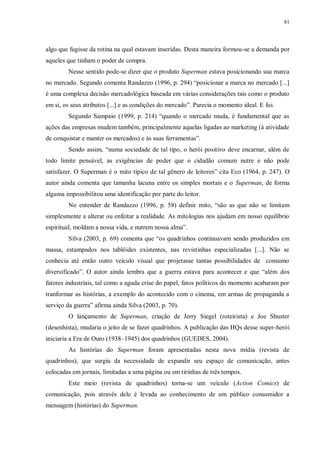 81
algo que fugisse da rotina na qual estavam inseridas. Desta maneira formou-se a demanda por
aqueles que tinham o poder de compra.
Nesse sentido pode-se dizer que o produto Superman estava posicionando sua marca
no mercado. Segundo comenta Randazzo (1996, p. 294) “posicionar a marca no mercado [...]
é uma complexa decisão mercadológica baseada em várias considerações tais como o produto
em si, os seus atributos [...] e as condições do mercado”. Parecia o momento ideal. E foi.
Segundo Sampaio (1999, p. 214) “quando o mercado muda, é fundamental que as
ações das empresas mudem também, principalmente aquelas ligadas ao marketing (à atividade
de conquistar e manter os mercados) e às suas ferramentas”.
Sendo assim, “numa sociedade de tal tipo, o herói positivo deve encarnar, além de
todo limite pensável, as exigências de poder que o cidadão comum nutre e não pode
satisfazer. O Superman é o mito típico de tal gênero de leitores” cita Eco (1964, p. 247). O
autor ainda comenta que tamanha lacuna entre os simples mortais e o Superman, de forma
alguma impossibilitou uma identificação por parte do leitor.
No entender de Randazzo (1996, p. 58) definir mito, “são as que não se limitam
simplesmente a alterar ou enfeitar a realidade. As mitologias nos ajudam em nosso equilíbrio
espiritual, moldam a nossa vida, e nutrem nossa alma”.
Silva (2003, p. 69) comenta que “os quadrinhos continuavam sendo produzidos em
massa, estampados nos tablóides existentes, nas revistinhas especializadas [...]. Não se
conhecia até então outro veículo visual que projetasse tantas possibilidades de consumo
diversificado”. O autor ainda lembra que a guerra estava para acontecer e que “além dos
fatores industriais, tal como a aguda crise do papel, fatos políticos do momento acabaram por
tranformar as histórias, a exemplo do acontecido com o cinema, em armas de propaganda a
serviço da guerra” afirma ainda Silva (2003, p. 70).
O lançamento de Superman, criação de Jerry Siegel (roteirista) e Joe Shuster
(desenhista), mudaria o jeito de se fazer quadrinhos. A publicação das HQs desse super-herói
iniciaria a Era de Ouro (1938–1945) dos quadrinhos (GUEDES, 2004).
As histórias do Superman foram apresentadas nesta nova mídia (revista de
quadrinhos), que surgiu da necessidade de expandir seu espaço de comunicação, antes
colocadas em jornais, limitadas a uma página ou em tirinhas de três tempos.
Este meio (revista de quadrinhos) torna-se um veículo (Action Comics) de
comunicação, pois através dele é levada ao conhecimento de um público consumidor a
mensagem (histórias) do Superman.
 