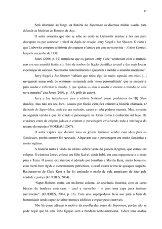 82
Será abordado ao longo da história do Superman as diversas mídias usadas para
difundir as histórias do Homem de Aço.
O autor comenta que não se sabe ao certo se Liebowitz aceitou a tira por puro
desespero ou por conhecer o nível da dupla de criação Jerry Siegel e Joe Shuster. O certo é
que Liebowitz comprou a história dos rapazes e lançou em uma nova revista – Action Comics,
lançada em junho de 1938.
Jones (2006, p. 19) menciona que os garotos Jerry e Joe “sonhavam com o amanhã,
mas era um amanhã fantástico, feito de sonhos de ficção científica juvenil e das mais loucas
esperanças de sucesso. No entanto testemunharam e ajudaram a moldar o amanhã americano”.
Jerry Siegel e Joe Shuster “sabiam que tinha algo de muito especial em mãos [...]
navegando numa onda de otimismo sustentada pela „nova personalidade‟ que se preparava
para saudar e enfrentar o mundo. E que ajudou os dois a saudar e encarar o mundo de uma
nova maneira” cita Jones (2006, p. 143, grifo do autor).
Jerry e Joe trabalhavam para a editora National como produtores do HQ Slam
Bradley, mas não era seu foco. Loucos por ficção científica criaram a história chamada, O
Reinado do Super-Man, onde ele era malvado, careca e tinha poderes mentais. Mas, somente
na segunda versão é que foi criado o personagem na forma como é conhecido até hoje. Os
criadores eram de origem judaica e criaram o personagem envolvendo toda a mitologia do
retorno do messias (MOREAU, 2007).
O autor explica que durante anos os jovens tentaram vender essa ideia para os
Syndicates, porém sempre foi recusado. Alegavam que o personagem era muito fantástico e
muito ingênuo.
A história narra à vinda do último sobrevivente do planeta Krypton, que entrou em
colapso. O cientista Jor-el, coloca seu filho Kal-el, ainda bebê, em uma espaçonave e o envia
para a Terra. O jovem extraterreno é adotado por Jonathan e Martha Kent, muito honestos,
com moral bem rígida e extremamente patrióticos, o casal estava acima de qualquer suspeita.
Batizaram-no de Clark Kent e lhe foi ensinado o modo de vida americano de lutar pela
verdade e justiça (GUEDES, 2004).
“Super-Homem vestia um uniforme colante, de aparência futurista, com as cores
básicas da bandeira americana – azul e vermelho – e com uma capa para insinuar
movimento”. (GUEDES, 2004, p. 16). Com seus superpoderes fazia uso para o bem da
humanidade sendo capaz de saltar imensos edifícios e erguer pesos incríveis.
Não há como afirmar o motivo da escolha das cores do Superman, porém não se
pode negar que há uma forte ligação com a bandeira norte-americana. Talvez uma análise
 