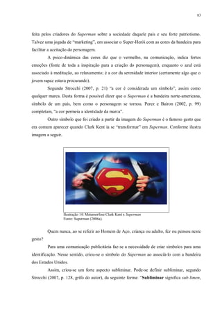 83
feita pelos criadores do Superman sobre a sociedade daquele país e seu forte patriotismo.
Talvez uma jogada de “marketing”, em associar o Super-Herói com as cores da bandeira para
facilitar a aceitação do personagem.
A psico-dinâmica das cores diz que o vermelho, na comunicação, indica fortes
emoções (fonte de toda a inspiração para a criação do personagem), enquanto o azul está
associado à meditação, ao relaxamento; é a cor da serenidade interior (certamente algo que o
jovem rapaz estava procurando).
Segundo Strocchi (2007, p. 21) “a cor é considerada um símbolo”, assim como
qualquer marca. Desta forma é possível dizer que o Superman é a bandeira norte-americana,
símbolo de um país, bem como o personagem se tornou. Perez e Bairon (2002, p. 99)
completam, “a cor permeia a identidade da marca”.
Outro símbolo que foi criado a partir da imagem do Superman é o famoso gesto que
era comum aparecer quando Clark Kent ia se “transformar” em Superman. Conforme ilustra
imagem a seguir.
Ilustração 14: Metamorfose Clark Kent x Superman
Fonte: Superman (2006a).
Quem nunca, ao se referir ao Homem de Aço, criança ou adulto, fez ou pensou neste
gesto?
Para uma comunicação publicitária faz-se a necessidade de criar símbolos para uma
identificação. Nesse sentido, criou-se o símbolo do Superman ao associá-lo com a bandeira
dos Estados Unidos.
Assim, criou-se um forte aspecto subliminar. Pode-se definir subliminar, segundo
Strocchi (2007, p. 128, grifo do autor), da seguinte forma: “Subliminar significa sub limen,
 