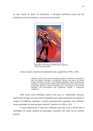 84
ou seja, „abaixo do limite‟ da consciência. A percepção subliminar mostra que não
percebemos em nível consciente, e sim em nível inconsciente”.
Ilustração 15: Superman, a bandeira norte- americana
Fonte: Sobrecarga (2009).
Assim, colocam o Superman no pedestal de mito, segundo Eco (1964, p. 240):
colhendo o valor icônico de certas imagens arquétipos e tomando de empréstimo a
toda uma tradição mitológica e iconográfica elementos que agora, na fantasia
popular, caminham associados a certas situações psicológicas, morais, sobrenaturais;
e também é verdade que essas identificações simbólicas passavam a fazer parte da
sensibilidade popular de modo tão profundo que a certo ponto se tornou difícil
estabelecer uma discriminação entre mitopoiética „dirigida‟ e mitopoiética
„espontânea‟.
Desta forma, como mitificação, pode-se dizer que é a “simbolização incônscia,
identificação do objeto com uma soma de finalidades nem sempre racionalizáveis, projeção na
imagem de tendências, aspirações e temores particularmente emergentes num indivíduo,
numa comunidade, em toda uma época histórica” comenta Eco (1964, p. 239).
O autor argumenta que o Superman continuará como mito, caso os leitores não se
aprofundem na relação temporal do personagem, mantendo uma ilusão de um contínuo
presente.
 