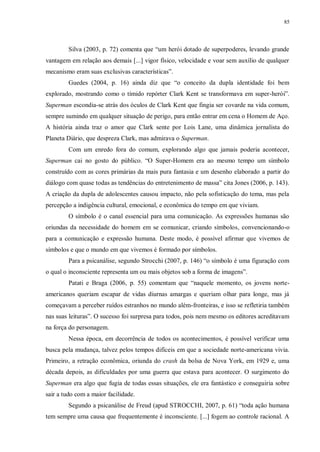 85
Silva (2003, p. 72) comenta que “um herói dotado de superpoderes, levando grande
vantagem em relação aos demais [...] vigor físico, velocidade e voar sem auxílio de qualquer
mecanismo eram suas exclusivas características”.
Guedes (2004, p. 16) ainda diz que “o conceito da dupla identidade foi bem
explorado, mostrando como o tímido repórter Clark Kent se transformava em super-herói”.
Superman escondia-se atrás dos óculos de Clark Kent que fingia ser covarde na vida comum,
sempre sumindo em qualquer situação de perigo, para então entrar em cena o Homem de Aço.
A história ainda traz o amor que Clark sente por Lois Lane, uma dinâmica jornalista do
Planeta Diário, que despreza Clark, mas admirava o Superman.
Com um enredo fora do comum, explorando algo que jamais poderia acontecer,
Superman cai no gosto do público. “O Super-Homem era ao mesmo tempo um símbolo
construído com as cores primárias da mais pura fantasia e um desenho elaborado a partir do
diálogo com quase todas as tendências do entretenimento de massa” cita Jones (2006, p. 143).
A criação da dupla de adolescentes causou impacto, não pela sofisticação do tema, mas pela
percepção a indigência cultural, emocional, e econômica do tempo em que viviam.
O símbolo é o canal essencial para uma comunicação. As expressões humanas são
oriundas da necessidade do homem em se comunicar, criando símbolos, convencionando-o
para a comunicação e expressão humana. Deste modo, é possível afirmar que vivemos de
símbolos e que o mundo em que vivemos é formado por símbolos.
Para a psicanálise, segundo Strocchi (2007, p. 146) “o símbolo é uma figuração com
o qual o inconsciente representa um ou mais objetos sob a forma de imagens”.
Patati e Braga (2006, p. 55) comentam que “naquele momento, os jovens norte-
americanos queriam escapar de vidas diurnas amargas e queriam olhar para longe, mas já
começavam a perceber ruídos estranhos no mundo além-fronteiras, e isso se refletiria também
nas suas leituras”. O sucesso foi surpresa para todos, pois nem mesmo os editores acreditavam
na força do personagem.
Nessa época, em decorrência de todos os acontecimentos, é possível verificar uma
busca pela mudança, talvez pelos tempos difíceis em que a sociedade norte-americana vivia.
Primeiro, a retração econômica, oriunda do crash da bolsa de Nova York, em 1929 e, uma
década depois, as dificuldades por uma guerra que estava para acontecer. O surgimento do
Superman era algo que fugia de todas essas situações, ele era fantástico e conseguiria sobre
sair a tudo com a maior facilidade.
Segundo a psicanálise de Freud (apud STROCCHI, 2007, p. 61) “toda ação humana
tem sempre uma causa que frequentemente é inconsciente. [...] fogem ao controle racional. A
 