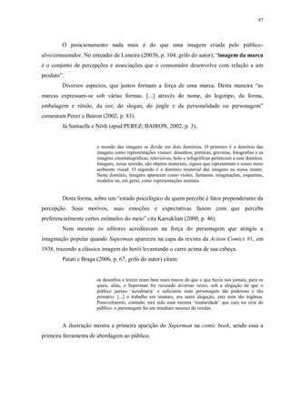 87
O posicionamento nada mais é do que uma imagem criada pelo público-
alvo/consumidor. No entender de Limeira (2003b, p. 104, grifo do autor), “imagem da marca
é o conjunto de percepções e associações que o consumidor desenvolve com relação a um
produto”.
Diversos aspectos, que juntos formam a força de uma marca. Desta maneira “as
marcas expressam-se sob várias formas. [...] através do nome, do logotipo, da forma,
embalagem e rótulo, da cor, do slogan, do jingle e da personalidade ou personagem”
comentam Perez e Bairon (2002, p. 83).
Já Santaella e Nöth (apud PEREZ; BAIRON, 2002, p. 3),
o mundo das imagens se divide em dois domínios. O primeiro é o domínio das
imagens como representações visuais: desenhos, pinturas, gravuras, fotografias e as
imagens cinematográficas, televisivas, holo e infográficas pertencem a esse domínio.
Imagens, nesse sentido, são objetos materiais, signos que representam o nosso meio
ambiente visual. O segundo é o domínio imaterial das imagens na nossa mente.
Neste domínio, imagens aparecem como visões, fantasias, imaginações, esquemas,
modelos ou, em geral, como representações mentais.
Desta forma, sobre um “estado psicológico de quem percebe é fator preponderante da
percepção. Seus motivos, suas emoções e expectativas fazem com que perceba
preferencialmente certos estímulos do meio” cita Karsaklian (2000, p. 46).
Nem mesmo os editores acreditavam na força do personagem que atingiu a
imaginação popular quando Superman apareceu na capa da revista da Action Comics #1, em
1938, trazendo a clássica imagem do herói levantando o carro acima de sua cabeça.
Patati e Braga (2006, p. 67, grifo do autor) citam:
os desenhos e textos eram bem mais toscos do que o que havia nos jornais, para os
quais, aliás, o Superman foi recusado diversas vezes, sob a alegação de que o
público jamais „acreditaria‟ o suficiente num personagem tão poderoso e tão
primário. [...] o trabalho era imaturo, era outra alegação, esta nem tão ingênua.
Possivelmente, contudo, terá sido essa mesma „imaturidade‟ que caiu na veia do
público: o personagem foi um imediato sucesso de vendas.
A ilustração mostra a primeira aparição do Superman na comic book, sendo essa a
primeira ferramenta de abordagem ao público.
 