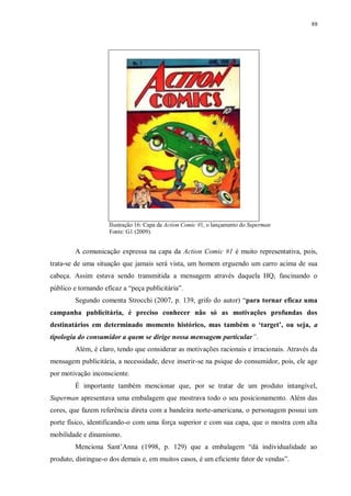 88
Ilustração 16: Capa da Action Comic #1, o lançamento do Superman
Fonte: G1 (2009).
A comunicação expressa na capa da Action Comic #1 é muito representativa, pois,
trata-se de uma situação que jamais será vista, um homem erguendo um carro acima de sua
cabeça. Assim estava sendo transmitida a mensagem através daquela HQ, fascinando o
público e tornando eficaz a “peça publicitária”.
Segundo comenta Strocchi (2007, p. 139, grifo do autor) “para tornar eficaz uma
campanha publicitária, é preciso conhecer não só as motivações profundas dos
destinatários em determinado momento histórico, mas também o ‘target’, ou seja, a
tipologia do consumidor a quem se dirige nossa mensagem particular”.
Além, é claro, tendo que considerar as motivações racionais e irracionais. Através da
mensagem publicitária, a necessidade, deve inserir-se na psique do consumidor, pois, ele age
por motivação inconsciente.
É importante também mencionar que, por se tratar de um produto intangível,
Superman apresentava uma embalagem que mostrava todo o seu posicionamento. Além das
cores, que fazem referência direta com a bandeira norte-americana, o personagem possui um
porte físico, identificando-o com uma força superior e com sua capa, que o mostra com alta
mobilidade e dinamismo.
Menciona Sant‟Anna (1998, p. 129) que a embalagem “dá individualidade ao
produto, distingue-o dos demais e, em muitos casos, é um eficiente fator de vendas”.
 